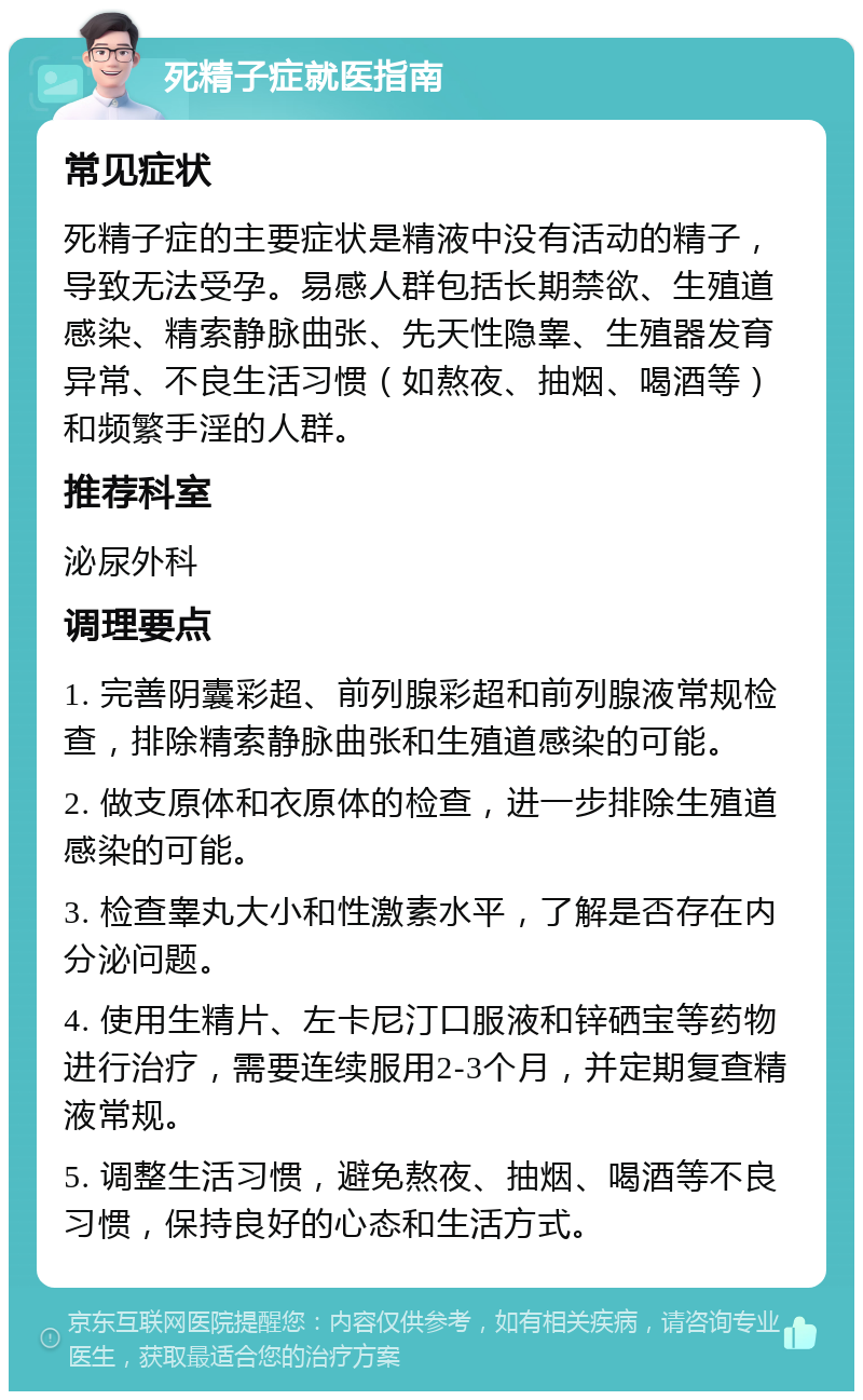 死精子症就医指南 常见症状 死精子症的主要症状是精液中没有活动的精子，导致无法受孕。易感人群包括长期禁欲、生殖道感染、精索静脉曲张、先天性隐睾、生殖器发育异常、不良生活习惯（如熬夜、抽烟、喝酒等）和频繁手淫的人群。 推荐科室 泌尿外科 调理要点 1. 完善阴囊彩超、前列腺彩超和前列腺液常规检查，排除精索静脉曲张和生殖道感染的可能。 2. 做支原体和衣原体的检查，进一步排除生殖道感染的可能。 3. 检查睾丸大小和性激素水平，了解是否存在内分泌问题。 4. 使用生精片、左卡尼汀口服液和锌硒宝等药物进行治疗，需要连续服用2-3个月，并定期复查精液常规。 5. 调整生活习惯，避免熬夜、抽烟、喝酒等不良习惯，保持良好的心态和生活方式。