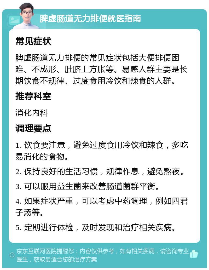 脾虚肠道无力排便就医指南 常见症状 脾虚肠道无力排便的常见症状包括大便排便困难、不成形、肚脐上方胀等。易感人群主要是长期饮食不规律、过度食用冷饮和辣食的人群。 推荐科室 消化内科 调理要点 1. 饮食要注意，避免过度食用冷饮和辣食，多吃易消化的食物。 2. 保持良好的生活习惯，规律作息，避免熬夜。 3. 可以服用益生菌来改善肠道菌群平衡。 4. 如果症状严重，可以考虑中药调理，例如四君子汤等。 5. 定期进行体检，及时发现和治疗相关疾病。