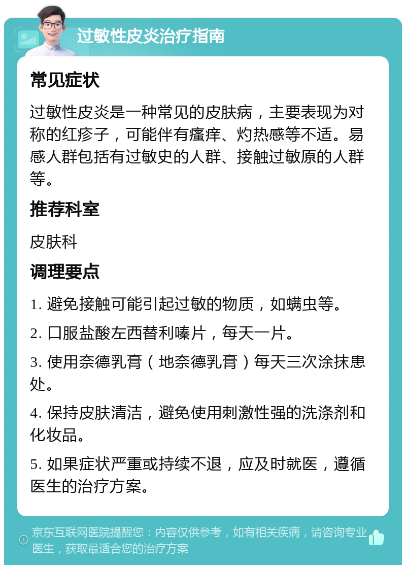 过敏性皮炎治疗指南 常见症状 过敏性皮炎是一种常见的皮肤病，主要表现为对称的红疹子，可能伴有瘙痒、灼热感等不适。易感人群包括有过敏史的人群、接触过敏原的人群等。 推荐科室 皮肤科 调理要点 1. 避免接触可能引起过敏的物质，如螨虫等。 2. 口服盐酸左西替利嗪片，每天一片。 3. 使用奈德乳膏（地奈德乳膏）每天三次涂抹患处。 4. 保持皮肤清洁，避免使用刺激性强的洗涤剂和化妆品。 5. 如果症状严重或持续不退，应及时就医，遵循医生的治疗方案。