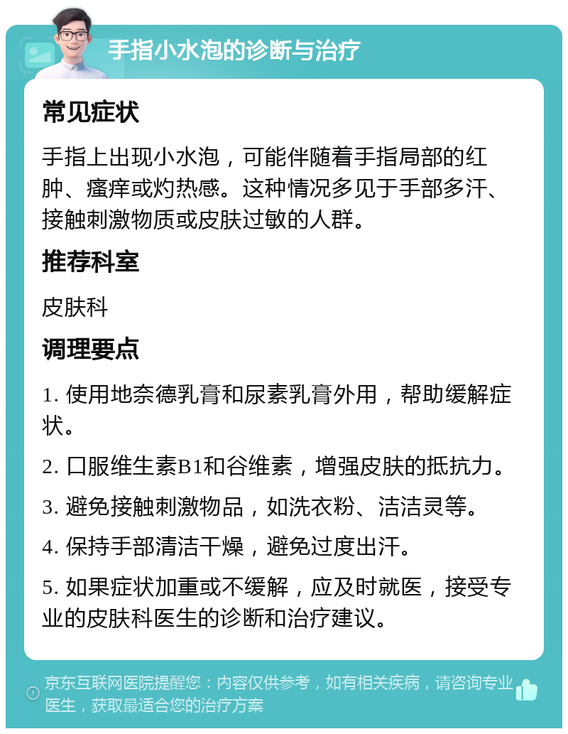 手指小水泡的诊断与治疗 常见症状 手指上出现小水泡，可能伴随着手指局部的红肿、瘙痒或灼热感。这种情况多见于手部多汗、接触刺激物质或皮肤过敏的人群。 推荐科室 皮肤科 调理要点 1. 使用地奈德乳膏和尿素乳膏外用，帮助缓解症状。 2. 口服维生素B1和谷维素，增强皮肤的抵抗力。 3. 避免接触刺激物品，如洗衣粉、洁洁灵等。 4. 保持手部清洁干燥，避免过度出汗。 5. 如果症状加重或不缓解，应及时就医，接受专业的皮肤科医生的诊断和治疗建议。