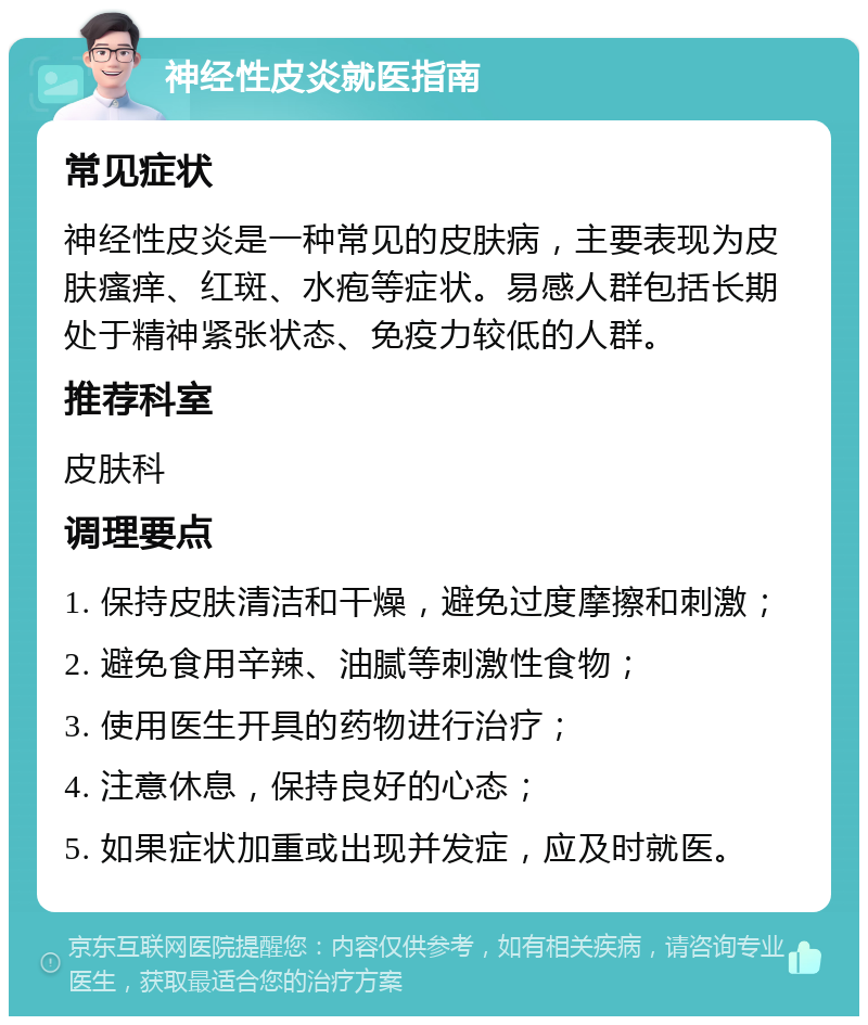 神经性皮炎就医指南 常见症状 神经性皮炎是一种常见的皮肤病，主要表现为皮肤瘙痒、红斑、水疱等症状。易感人群包括长期处于精神紧张状态、免疫力较低的人群。 推荐科室 皮肤科 调理要点 1. 保持皮肤清洁和干燥，避免过度摩擦和刺激； 2. 避免食用辛辣、油腻等刺激性食物； 3. 使用医生开具的药物进行治疗； 4. 注意休息，保持良好的心态； 5. 如果症状加重或出现并发症，应及时就医。