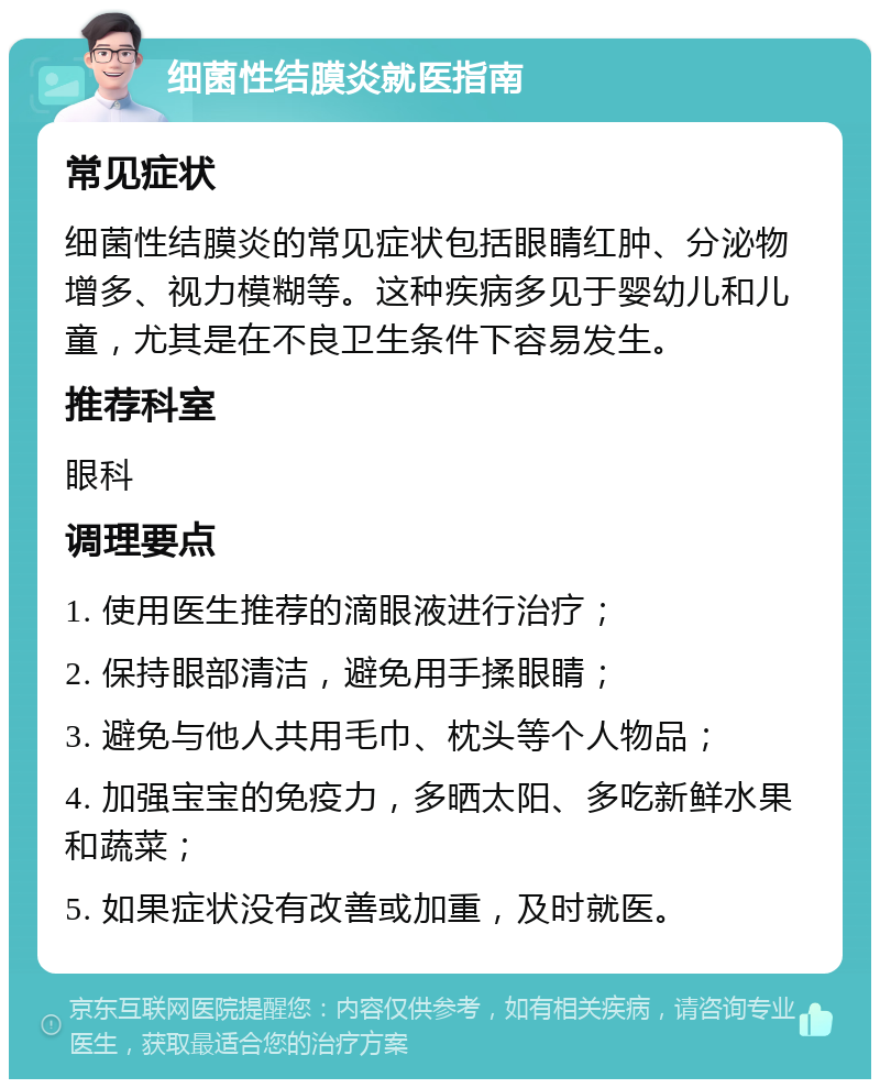 细菌性结膜炎就医指南 常见症状 细菌性结膜炎的常见症状包括眼睛红肿、分泌物增多、视力模糊等。这种疾病多见于婴幼儿和儿童，尤其是在不良卫生条件下容易发生。 推荐科室 眼科 调理要点 1. 使用医生推荐的滴眼液进行治疗； 2. 保持眼部清洁，避免用手揉眼睛； 3. 避免与他人共用毛巾、枕头等个人物品； 4. 加强宝宝的免疫力，多晒太阳、多吃新鲜水果和蔬菜； 5. 如果症状没有改善或加重，及时就医。