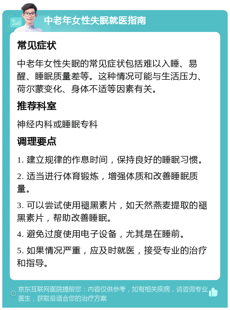 中老年女性失眠就医指南 常见症状 中老年女性失眠的常见症状包括难以入睡、易醒、睡眠质量差等。这种情况可能与生活压力、荷尔蒙变化、身体不适等因素有关。 推荐科室 神经内科或睡眠专科 调理要点 1. 建立规律的作息时间，保持良好的睡眠习惯。 2. 适当进行体育锻炼，增强体质和改善睡眠质量。 3. 可以尝试使用褪黑素片，如天然燕麦提取的褪黑素片，帮助改善睡眠。 4. 避免过度使用电子设备，尤其是在睡前。 5. 如果情况严重，应及时就医，接受专业的治疗和指导。