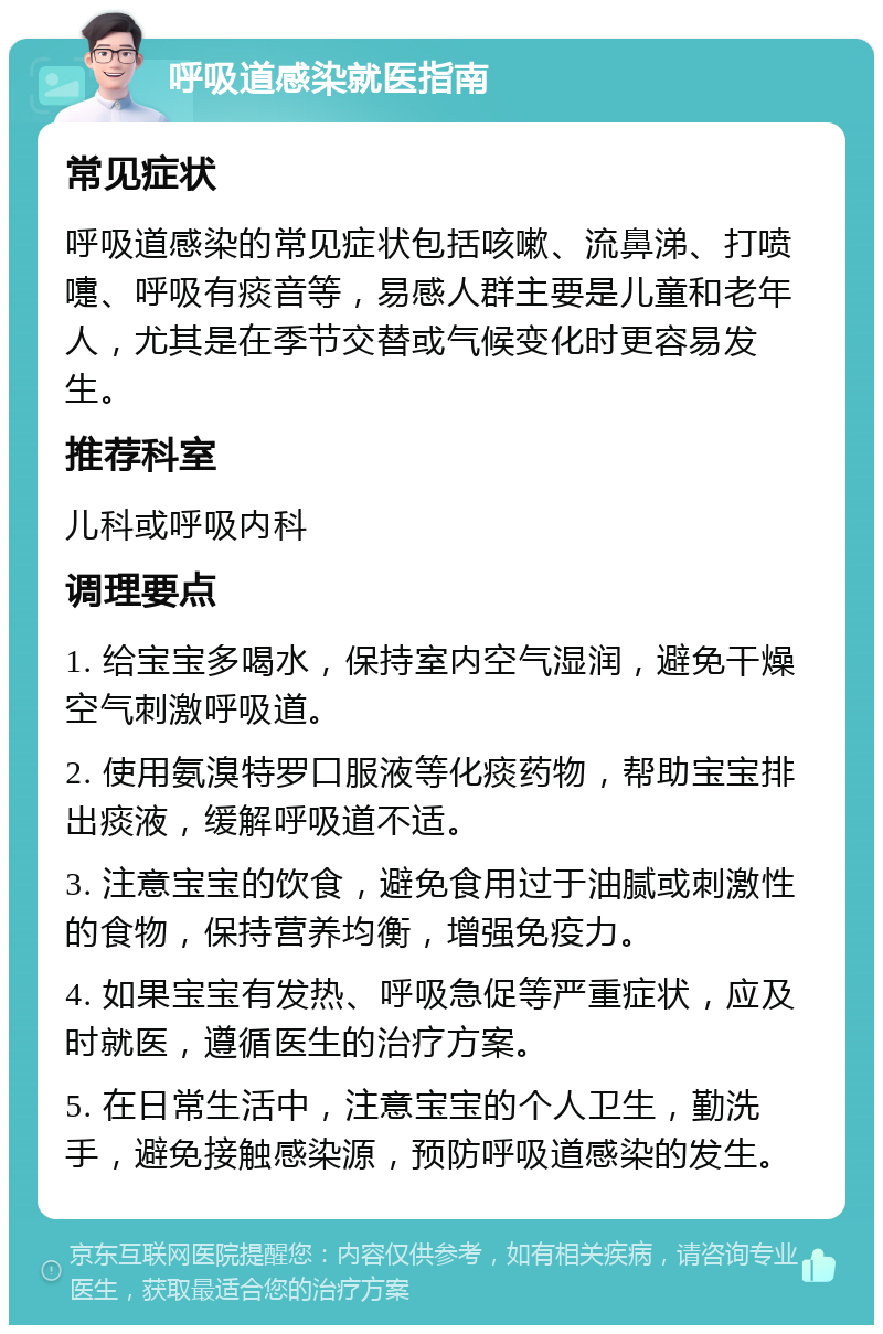 呼吸道感染就医指南 常见症状 呼吸道感染的常见症状包括咳嗽、流鼻涕、打喷嚏、呼吸有痰音等，易感人群主要是儿童和老年人，尤其是在季节交替或气候变化时更容易发生。 推荐科室 儿科或呼吸内科 调理要点 1. 给宝宝多喝水，保持室内空气湿润，避免干燥空气刺激呼吸道。 2. 使用氨溴特罗口服液等化痰药物，帮助宝宝排出痰液，缓解呼吸道不适。 3. 注意宝宝的饮食，避免食用过于油腻或刺激性的食物，保持营养均衡，增强免疫力。 4. 如果宝宝有发热、呼吸急促等严重症状，应及时就医，遵循医生的治疗方案。 5. 在日常生活中，注意宝宝的个人卫生，勤洗手，避免接触感染源，预防呼吸道感染的发生。