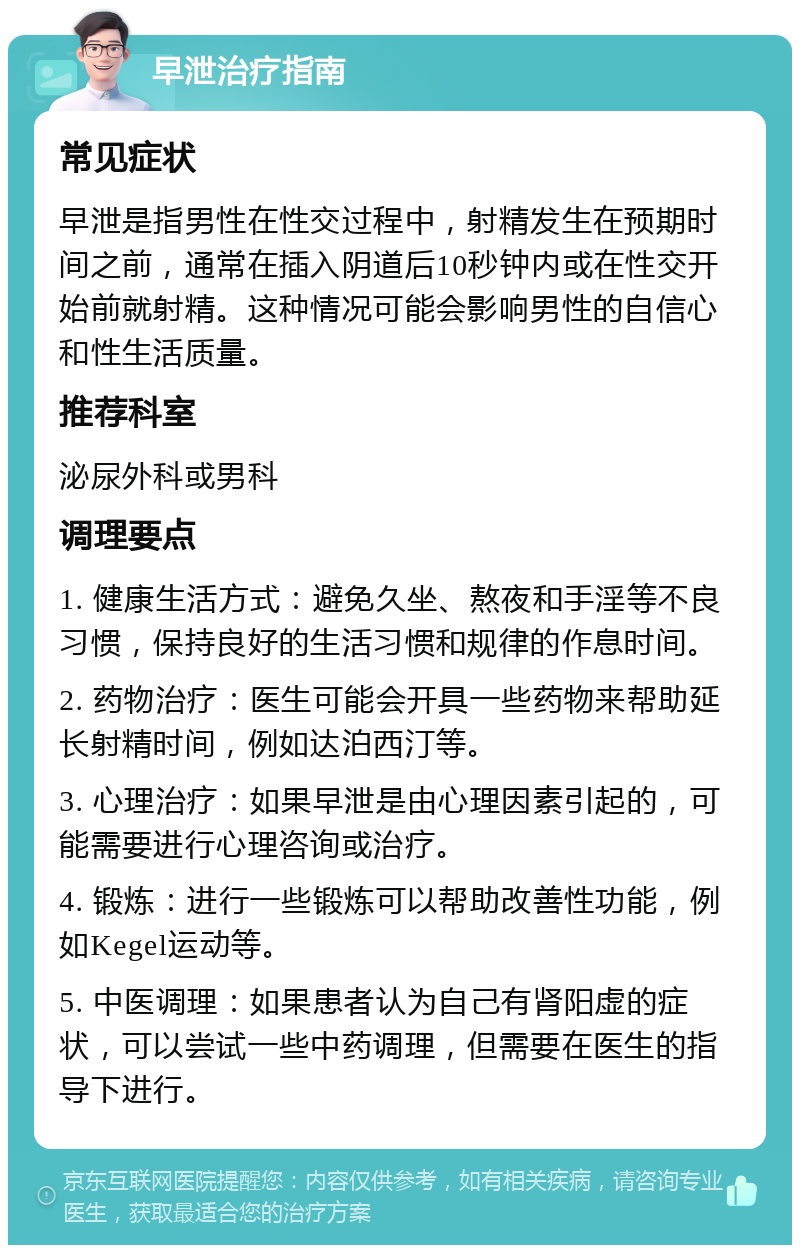 早泄治疗指南 常见症状 早泄是指男性在性交过程中，射精发生在预期时间之前，通常在插入阴道后10秒钟内或在性交开始前就射精。这种情况可能会影响男性的自信心和性生活质量。 推荐科室 泌尿外科或男科 调理要点 1. 健康生活方式：避免久坐、熬夜和手淫等不良习惯，保持良好的生活习惯和规律的作息时间。 2. 药物治疗：医生可能会开具一些药物来帮助延长射精时间，例如达泊西汀等。 3. 心理治疗：如果早泄是由心理因素引起的，可能需要进行心理咨询或治疗。 4. 锻炼：进行一些锻炼可以帮助改善性功能，例如Kegel运动等。 5. 中医调理：如果患者认为自己有肾阳虚的症状，可以尝试一些中药调理，但需要在医生的指导下进行。