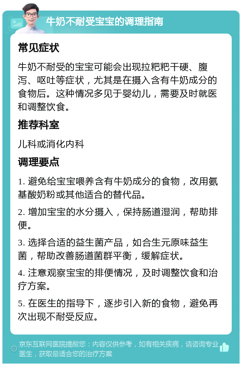 牛奶不耐受宝宝的调理指南 常见症状 牛奶不耐受的宝宝可能会出现拉粑粑干硬、腹泻、呕吐等症状，尤其是在摄入含有牛奶成分的食物后。这种情况多见于婴幼儿，需要及时就医和调整饮食。 推荐科室 儿科或消化内科 调理要点 1. 避免给宝宝喂养含有牛奶成分的食物，改用氨基酸奶粉或其他适合的替代品。 2. 增加宝宝的水分摄入，保持肠道湿润，帮助排便。 3. 选择合适的益生菌产品，如合生元原味益生菌，帮助改善肠道菌群平衡，缓解症状。 4. 注意观察宝宝的排便情况，及时调整饮食和治疗方案。 5. 在医生的指导下，逐步引入新的食物，避免再次出现不耐受反应。