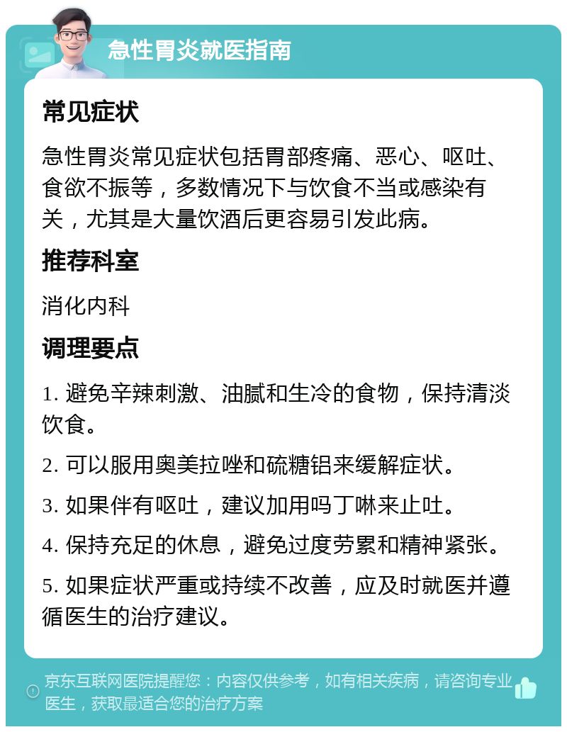 急性胃炎就医指南 常见症状 急性胃炎常见症状包括胃部疼痛、恶心、呕吐、食欲不振等，多数情况下与饮食不当或感染有关，尤其是大量饮酒后更容易引发此病。 推荐科室 消化内科 调理要点 1. 避免辛辣刺激、油腻和生冷的食物，保持清淡饮食。 2. 可以服用奥美拉唑和硫糖铝来缓解症状。 3. 如果伴有呕吐，建议加用吗丁啉来止吐。 4. 保持充足的休息，避免过度劳累和精神紧张。 5. 如果症状严重或持续不改善，应及时就医并遵循医生的治疗建议。