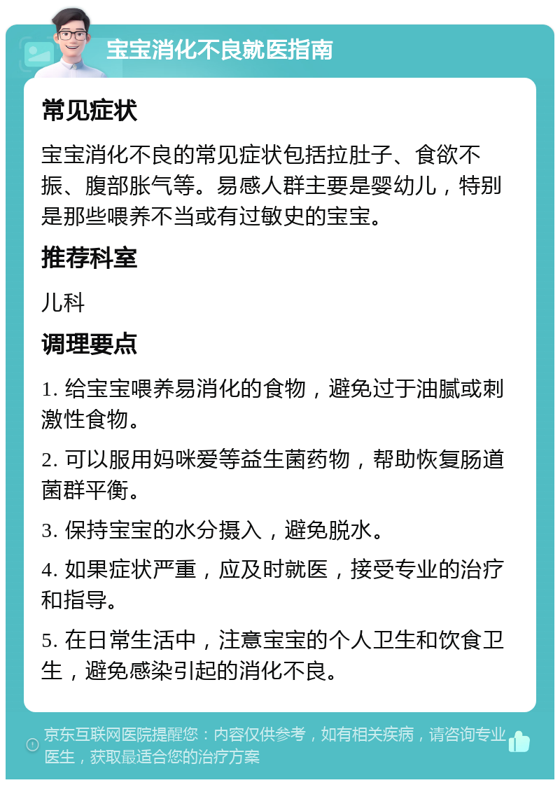 宝宝消化不良就医指南 常见症状 宝宝消化不良的常见症状包括拉肚子、食欲不振、腹部胀气等。易感人群主要是婴幼儿，特别是那些喂养不当或有过敏史的宝宝。 推荐科室 儿科 调理要点 1. 给宝宝喂养易消化的食物，避免过于油腻或刺激性食物。 2. 可以服用妈咪爱等益生菌药物，帮助恢复肠道菌群平衡。 3. 保持宝宝的水分摄入，避免脱水。 4. 如果症状严重，应及时就医，接受专业的治疗和指导。 5. 在日常生活中，注意宝宝的个人卫生和饮食卫生，避免感染引起的消化不良。