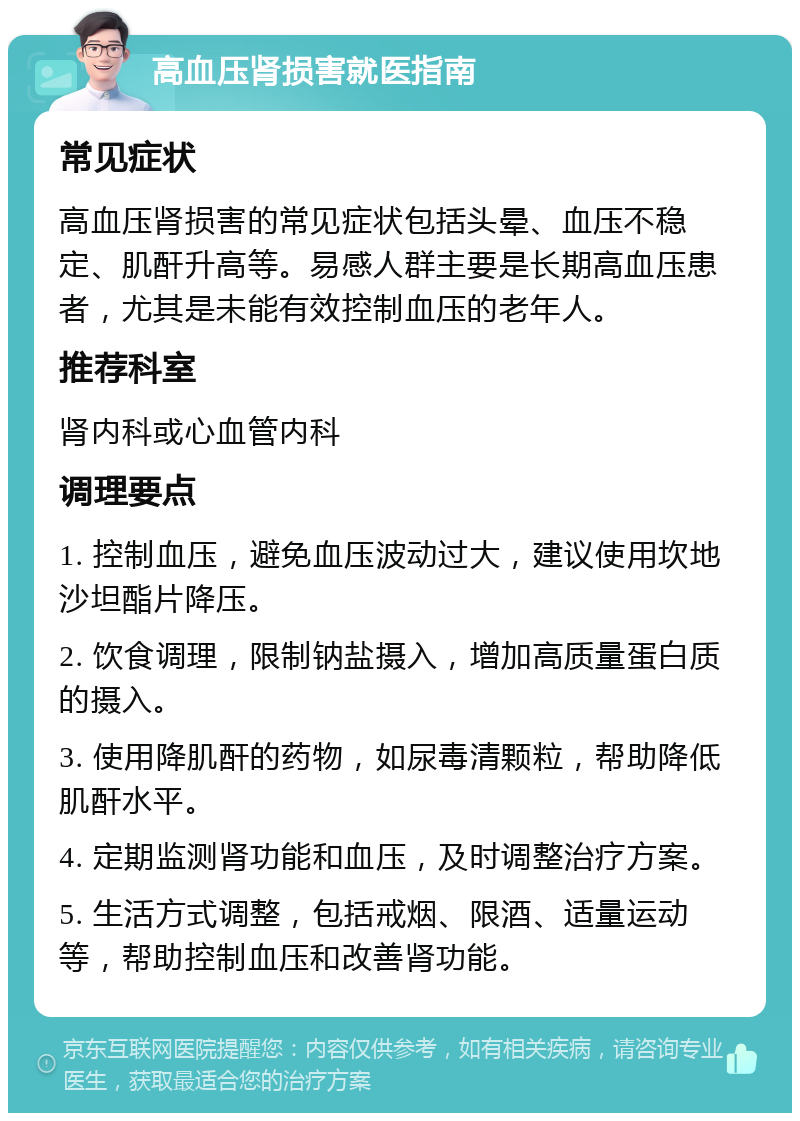 高血压肾损害就医指南 常见症状 高血压肾损害的常见症状包括头晕、血压不稳定、肌酐升高等。易感人群主要是长期高血压患者，尤其是未能有效控制血压的老年人。 推荐科室 肾内科或心血管内科 调理要点 1. 控制血压，避免血压波动过大，建议使用坎地沙坦酯片降压。 2. 饮食调理，限制钠盐摄入，增加高质量蛋白质的摄入。 3. 使用降肌酐的药物，如尿毒清颗粒，帮助降低肌酐水平。 4. 定期监测肾功能和血压，及时调整治疗方案。 5. 生活方式调整，包括戒烟、限酒、适量运动等，帮助控制血压和改善肾功能。