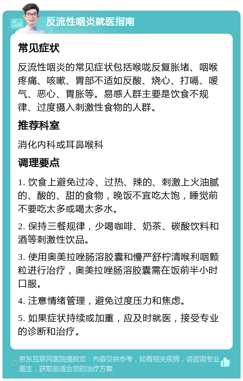 反流性咽炎就医指南 常见症状 反流性咽炎的常见症状包括喉咙反复胀堵、咽喉疼痛、咳嗽、胃部不适如反酸、烧心、打嗝、嗳气、恶心、胃胀等。易感人群主要是饮食不规律、过度摄入刺激性食物的人群。 推荐科室 消化内科或耳鼻喉科 调理要点 1. 饮食上避免过冷、过热、辣的、刺激上火油腻的、酸的、甜的食物，晚饭不宜吃太饱，睡觉前不要吃太多或喝太多水。 2. 保持三餐规律，少喝咖啡、奶茶、碳酸饮料和酒等刺激性饮品。 3. 使用奥美拉唑肠溶胶囊和慢严舒柠清喉利咽颗粒进行治疗，奥美拉唑肠溶胶囊需在饭前半小时口服。 4. 注意情绪管理，避免过度压力和焦虑。 5. 如果症状持续或加重，应及时就医，接受专业的诊断和治疗。