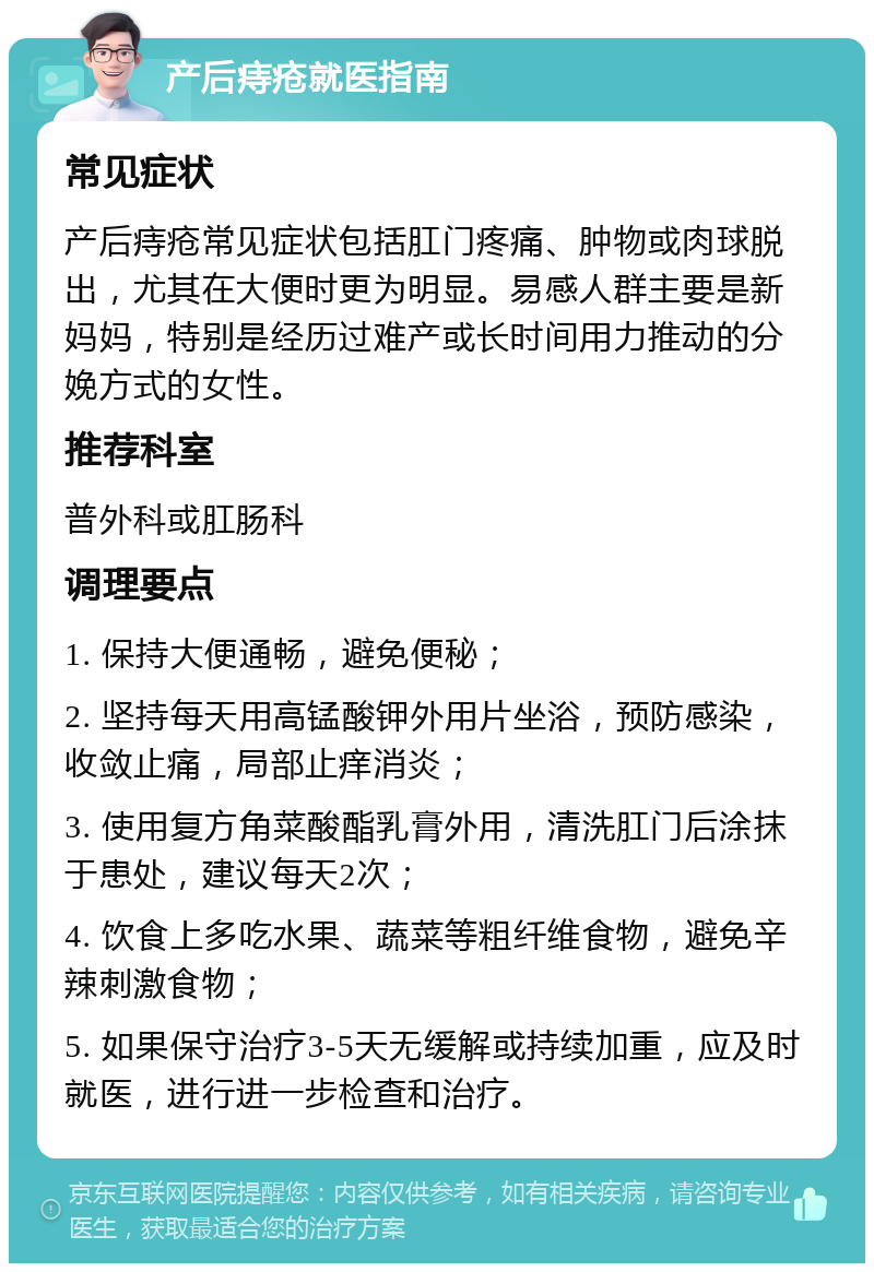 产后痔疮就医指南 常见症状 产后痔疮常见症状包括肛门疼痛、肿物或肉球脱出，尤其在大便时更为明显。易感人群主要是新妈妈，特别是经历过难产或长时间用力推动的分娩方式的女性。 推荐科室 普外科或肛肠科 调理要点 1. 保持大便通畅，避免便秘； 2. 坚持每天用高锰酸钾外用片坐浴，预防感染，收敛止痛，局部止痒消炎； 3. 使用复方角菜酸酯乳膏外用，清洗肛门后涂抹于患处，建议每天2次； 4. 饮食上多吃水果、蔬菜等粗纤维食物，避免辛辣刺激食物； 5. 如果保守治疗3-5天无缓解或持续加重，应及时就医，进行进一步检查和治疗。