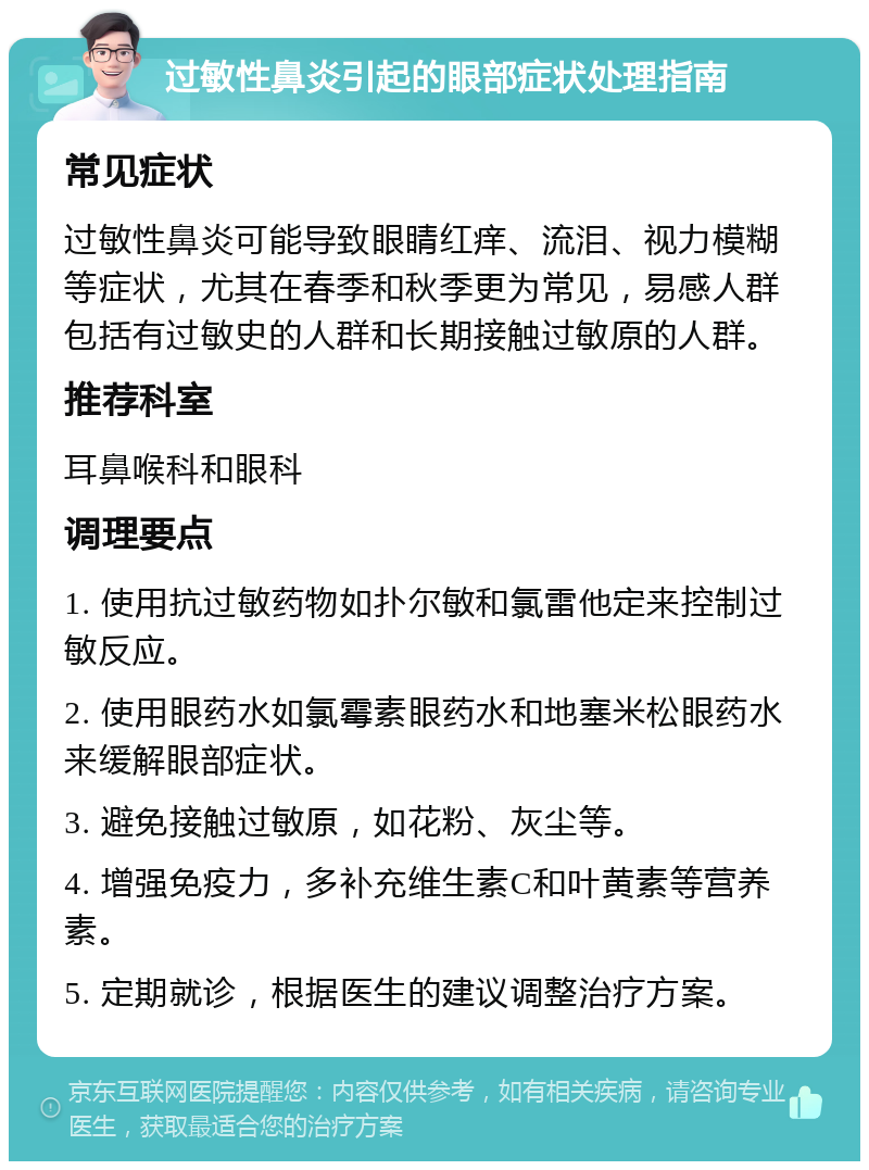 过敏性鼻炎引起的眼部症状处理指南 常见症状 过敏性鼻炎可能导致眼睛红痒、流泪、视力模糊等症状，尤其在春季和秋季更为常见，易感人群包括有过敏史的人群和长期接触过敏原的人群。 推荐科室 耳鼻喉科和眼科 调理要点 1. 使用抗过敏药物如扑尔敏和氯雷他定来控制过敏反应。 2. 使用眼药水如氯霉素眼药水和地塞米松眼药水来缓解眼部症状。 3. 避免接触过敏原，如花粉、灰尘等。 4. 增强免疫力，多补充维生素C和叶黄素等营养素。 5. 定期就诊，根据医生的建议调整治疗方案。