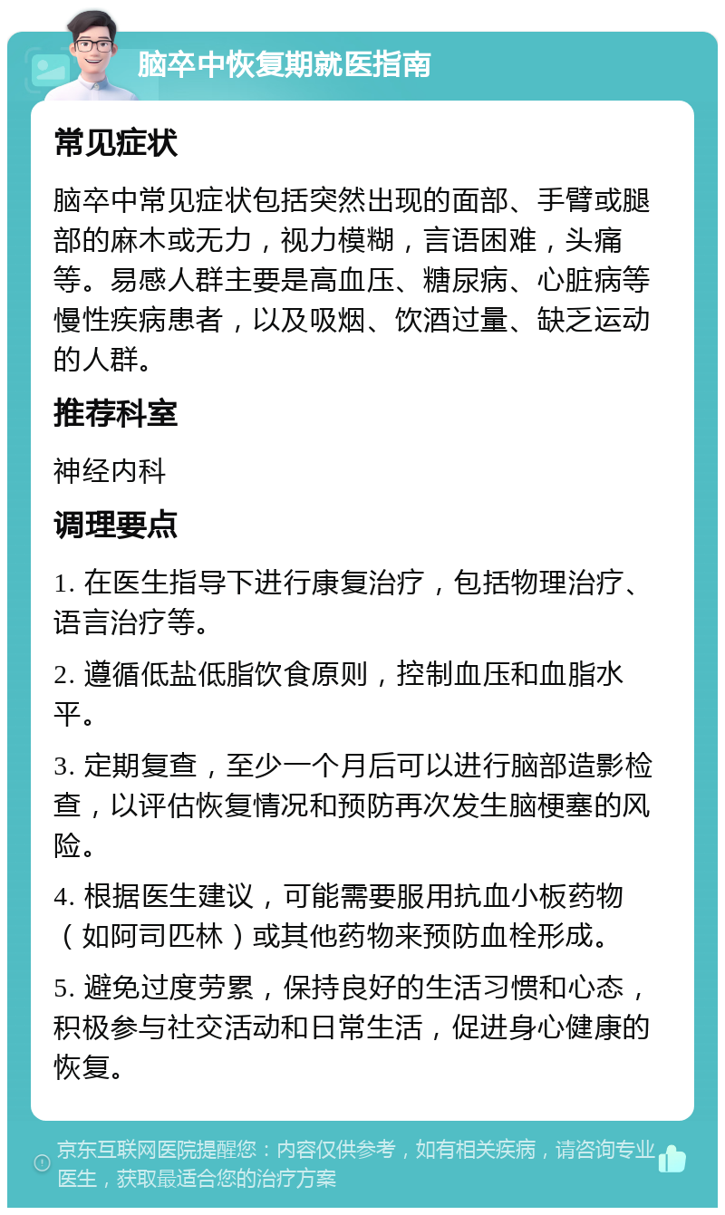 脑卒中恢复期就医指南 常见症状 脑卒中常见症状包括突然出现的面部、手臂或腿部的麻木或无力，视力模糊，言语困难，头痛等。易感人群主要是高血压、糖尿病、心脏病等慢性疾病患者，以及吸烟、饮酒过量、缺乏运动的人群。 推荐科室 神经内科 调理要点 1. 在医生指导下进行康复治疗，包括物理治疗、语言治疗等。 2. 遵循低盐低脂饮食原则，控制血压和血脂水平。 3. 定期复查，至少一个月后可以进行脑部造影检查，以评估恢复情况和预防再次发生脑梗塞的风险。 4. 根据医生建议，可能需要服用抗血小板药物（如阿司匹林）或其他药物来预防血栓形成。 5. 避免过度劳累，保持良好的生活习惯和心态，积极参与社交活动和日常生活，促进身心健康的恢复。