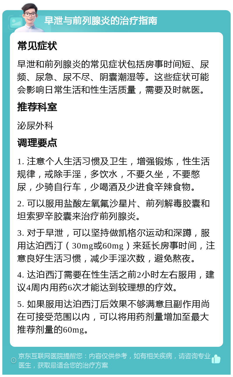 早泄与前列腺炎的治疗指南 常见症状 早泄和前列腺炎的常见症状包括房事时间短、尿频、尿急、尿不尽、阴囊潮湿等。这些症状可能会影响日常生活和性生活质量，需要及时就医。 推荐科室 泌尿外科 调理要点 1. 注意个人生活习惯及卫生，增强锻炼，性生活规律，戒除手淫，多饮水，不要久坐，不要憋尿，少骑自行车，少喝酒及少进食辛辣食物。 2. 可以服用盐酸左氧氟沙星片、前列解毒胶囊和坦索罗辛胶囊来治疗前列腺炎。 3. 对于早泄，可以坚持做凯格尔运动和深蹲，服用达泊西汀（30mg或60mg）来延长房事时间，注意良好生活习惯，减少手淫次数，避免熬夜。 4. 达泊西汀需要在性生活之前2小时左右服用，建议4周内用药6次才能达到较理想的疗效。 5. 如果服用达泊西汀后效果不够满意且副作用尚在可接受范围以内，可以将用药剂量增加至最大推荐剂量的60mg。