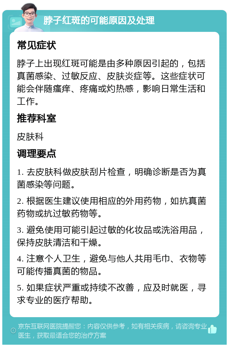 脖子红斑的可能原因及处理 常见症状 脖子上出现红斑可能是由多种原因引起的，包括真菌感染、过敏反应、皮肤炎症等。这些症状可能会伴随瘙痒、疼痛或灼热感，影响日常生活和工作。 推荐科室 皮肤科 调理要点 1. 去皮肤科做皮肤刮片检查，明确诊断是否为真菌感染等问题。 2. 根据医生建议使用相应的外用药物，如抗真菌药物或抗过敏药物等。 3. 避免使用可能引起过敏的化妆品或洗浴用品，保持皮肤清洁和干燥。 4. 注意个人卫生，避免与他人共用毛巾、衣物等可能传播真菌的物品。 5. 如果症状严重或持续不改善，应及时就医，寻求专业的医疗帮助。