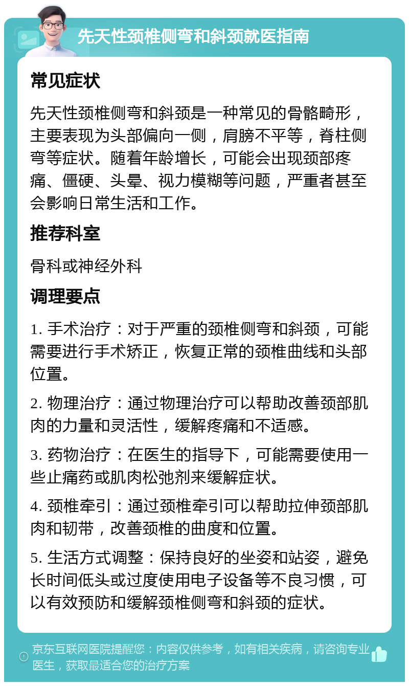 先天性颈椎侧弯和斜颈就医指南 常见症状 先天性颈椎侧弯和斜颈是一种常见的骨骼畸形，主要表现为头部偏向一侧，肩膀不平等，脊柱侧弯等症状。随着年龄增长，可能会出现颈部疼痛、僵硬、头晕、视力模糊等问题，严重者甚至会影响日常生活和工作。 推荐科室 骨科或神经外科 调理要点 1. 手术治疗：对于严重的颈椎侧弯和斜颈，可能需要进行手术矫正，恢复正常的颈椎曲线和头部位置。 2. 物理治疗：通过物理治疗可以帮助改善颈部肌肉的力量和灵活性，缓解疼痛和不适感。 3. 药物治疗：在医生的指导下，可能需要使用一些止痛药或肌肉松弛剂来缓解症状。 4. 颈椎牵引：通过颈椎牵引可以帮助拉伸颈部肌肉和韧带，改善颈椎的曲度和位置。 5. 生活方式调整：保持良好的坐姿和站姿，避免长时间低头或过度使用电子设备等不良习惯，可以有效预防和缓解颈椎侧弯和斜颈的症状。