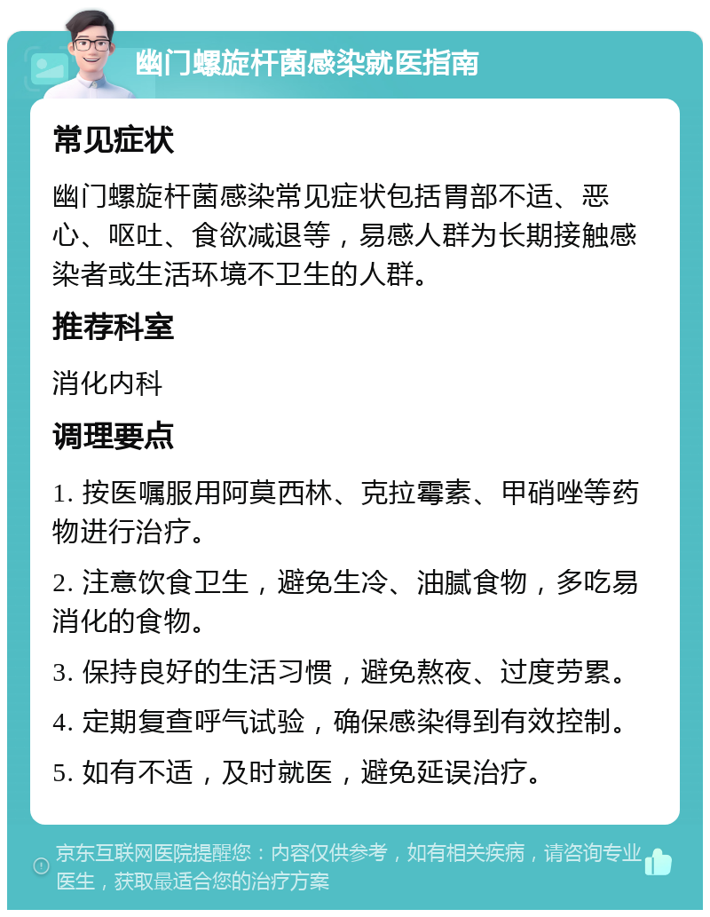 幽门螺旋杆菌感染就医指南 常见症状 幽门螺旋杆菌感染常见症状包括胃部不适、恶心、呕吐、食欲减退等，易感人群为长期接触感染者或生活环境不卫生的人群。 推荐科室 消化内科 调理要点 1. 按医嘱服用阿莫西林、克拉霉素、甲硝唑等药物进行治疗。 2. 注意饮食卫生，避免生冷、油腻食物，多吃易消化的食物。 3. 保持良好的生活习惯，避免熬夜、过度劳累。 4. 定期复查呼气试验，确保感染得到有效控制。 5. 如有不适，及时就医，避免延误治疗。