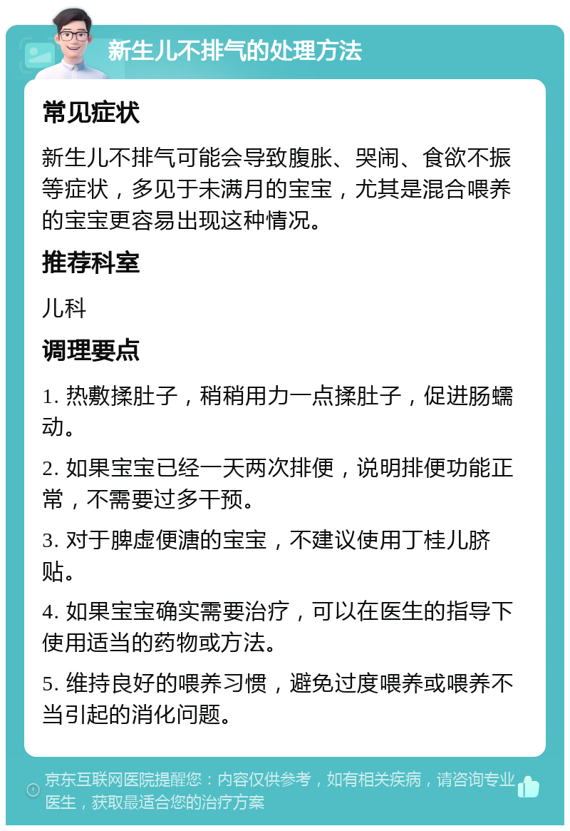 新生儿不排气的处理方法 常见症状 新生儿不排气可能会导致腹胀、哭闹、食欲不振等症状，多见于未满月的宝宝，尤其是混合喂养的宝宝更容易出现这种情况。 推荐科室 儿科 调理要点 1. 热敷揉肚子，稍稍用力一点揉肚子，促进肠蠕动。 2. 如果宝宝已经一天两次排便，说明排便功能正常，不需要过多干预。 3. 对于脾虚便溏的宝宝，不建议使用丁桂儿脐贴。 4. 如果宝宝确实需要治疗，可以在医生的指导下使用适当的药物或方法。 5. 维持良好的喂养习惯，避免过度喂养或喂养不当引起的消化问题。