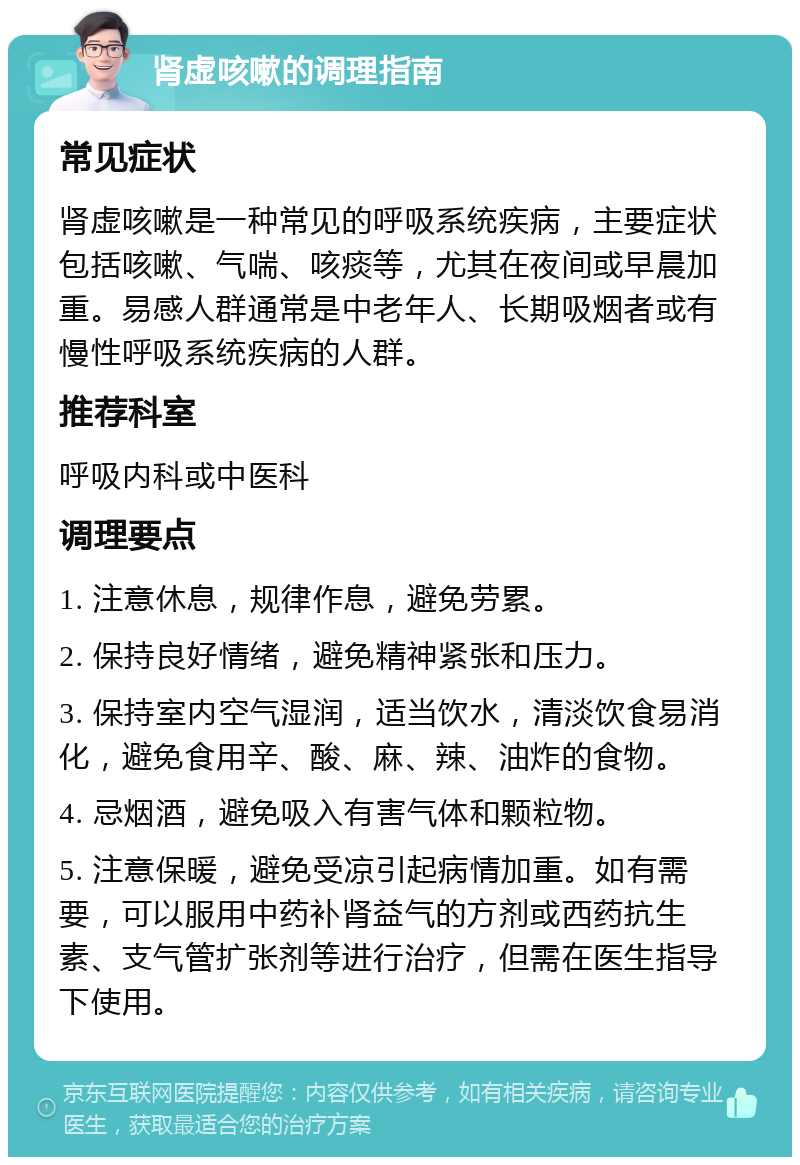 肾虚咳嗽的调理指南 常见症状 肾虚咳嗽是一种常见的呼吸系统疾病，主要症状包括咳嗽、气喘、咳痰等，尤其在夜间或早晨加重。易感人群通常是中老年人、长期吸烟者或有慢性呼吸系统疾病的人群。 推荐科室 呼吸内科或中医科 调理要点 1. 注意休息，规律作息，避免劳累。 2. 保持良好情绪，避免精神紧张和压力。 3. 保持室内空气湿润，适当饮水，清淡饮食易消化，避免食用辛、酸、麻、辣、油炸的食物。 4. 忌烟酒，避免吸入有害气体和颗粒物。 5. 注意保暖，避免受凉引起病情加重。如有需要，可以服用中药补肾益气的方剂或西药抗生素、支气管扩张剂等进行治疗，但需在医生指导下使用。