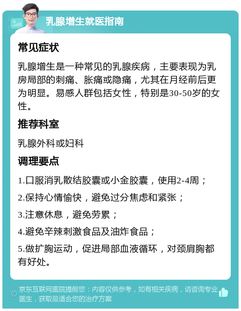 乳腺增生就医指南 常见症状 乳腺增生是一种常见的乳腺疾病，主要表现为乳房局部的刺痛、胀痛或隐痛，尤其在月经前后更为明显。易感人群包括女性，特别是30-50岁的女性。 推荐科室 乳腺外科或妇科 调理要点 1.口服消乳散结胶囊或小金胶囊，使用2-4周； 2.保持心情愉快，避免过分焦虑和紧张； 3.注意休息，避免劳累； 4.避免辛辣刺激食品及油炸食品； 5.做扩胸运动，促进局部血液循环，对颈肩胸都有好处。