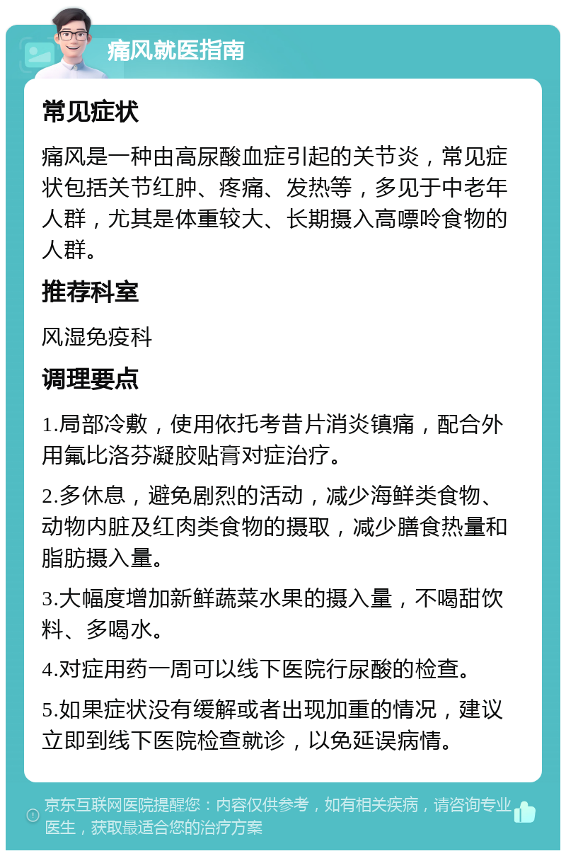 痛风就医指南 常见症状 痛风是一种由高尿酸血症引起的关节炎，常见症状包括关节红肿、疼痛、发热等，多见于中老年人群，尤其是体重较大、长期摄入高嘌呤食物的人群。 推荐科室 风湿免疫科 调理要点 1.局部冷敷，使用依托考昔片消炎镇痛，配合外用氟比洛芬凝胶贴膏对症治疗。 2.多休息，避免剧烈的活动，减少海鲜类食物、动物内脏及红肉类食物的摄取，减少膳食热量和脂肪摄入量。 3.大幅度增加新鲜蔬菜水果的摄入量，不喝甜饮料、多喝水。 4.对症用药一周可以线下医院行尿酸的检查。 5.如果症状没有缓解或者出现加重的情况，建议立即到线下医院检查就诊，以免延误病情。