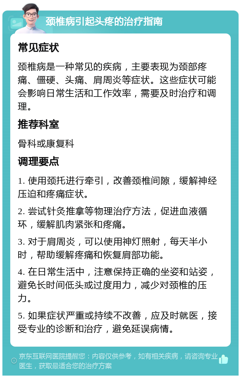 颈椎病引起头疼的治疗指南 常见症状 颈椎病是一种常见的疾病，主要表现为颈部疼痛、僵硬、头痛、肩周炎等症状。这些症状可能会影响日常生活和工作效率，需要及时治疗和调理。 推荐科室 骨科或康复科 调理要点 1. 使用颈托进行牵引，改善颈椎间隙，缓解神经压迫和疼痛症状。 2. 尝试针灸推拿等物理治疗方法，促进血液循环，缓解肌肉紧张和疼痛。 3. 对于肩周炎，可以使用神灯照射，每天半小时，帮助缓解疼痛和恢复肩部功能。 4. 在日常生活中，注意保持正确的坐姿和站姿，避免长时间低头或过度用力，减少对颈椎的压力。 5. 如果症状严重或持续不改善，应及时就医，接受专业的诊断和治疗，避免延误病情。