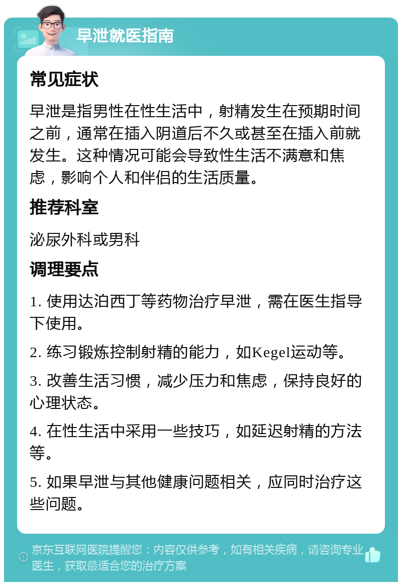 早泄就医指南 常见症状 早泄是指男性在性生活中，射精发生在预期时间之前，通常在插入阴道后不久或甚至在插入前就发生。这种情况可能会导致性生活不满意和焦虑，影响个人和伴侣的生活质量。 推荐科室 泌尿外科或男科 调理要点 1. 使用达泊西丁等药物治疗早泄，需在医生指导下使用。 2. 练习锻炼控制射精的能力，如Kegel运动等。 3. 改善生活习惯，减少压力和焦虑，保持良好的心理状态。 4. 在性生活中采用一些技巧，如延迟射精的方法等。 5. 如果早泄与其他健康问题相关，应同时治疗这些问题。