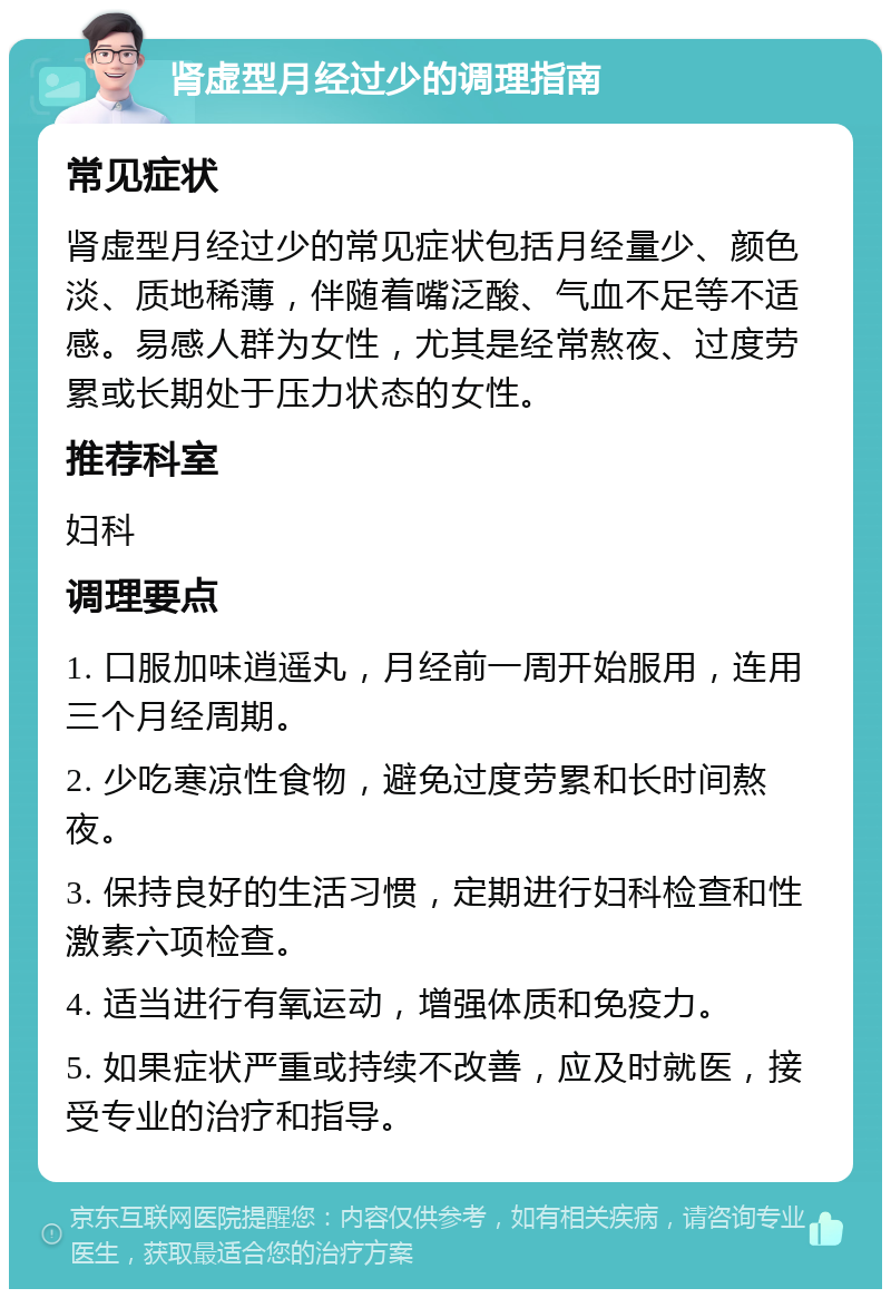 肾虚型月经过少的调理指南 常见症状 肾虚型月经过少的常见症状包括月经量少、颜色淡、质地稀薄，伴随着嘴泛酸、气血不足等不适感。易感人群为女性，尤其是经常熬夜、过度劳累或长期处于压力状态的女性。 推荐科室 妇科 调理要点 1. 口服加味逍遥丸，月经前一周开始服用，连用三个月经周期。 2. 少吃寒凉性食物，避免过度劳累和长时间熬夜。 3. 保持良好的生活习惯，定期进行妇科检查和性激素六项检查。 4. 适当进行有氧运动，增强体质和免疫力。 5. 如果症状严重或持续不改善，应及时就医，接受专业的治疗和指导。