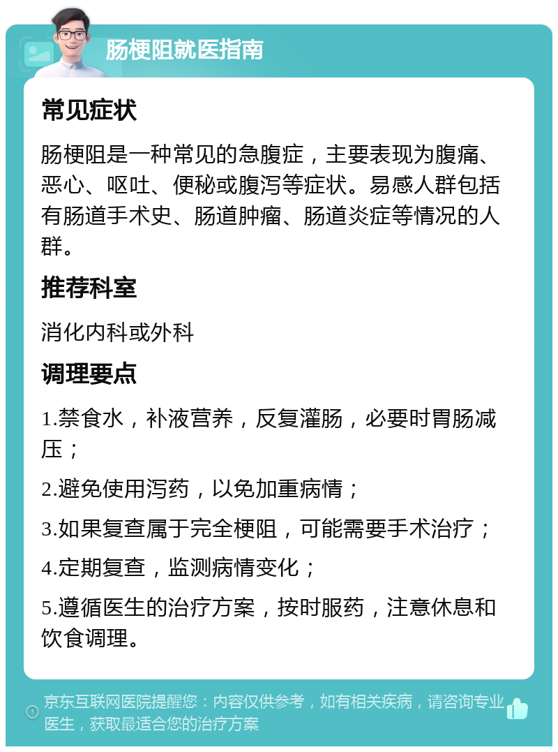 肠梗阻就医指南 常见症状 肠梗阻是一种常见的急腹症，主要表现为腹痛、恶心、呕吐、便秘或腹泻等症状。易感人群包括有肠道手术史、肠道肿瘤、肠道炎症等情况的人群。 推荐科室 消化内科或外科 调理要点 1.禁食水，补液营养，反复灌肠，必要时胃肠减压； 2.避免使用泻药，以免加重病情； 3.如果复查属于完全梗阻，可能需要手术治疗； 4.定期复查，监测病情变化； 5.遵循医生的治疗方案，按时服药，注意休息和饮食调理。