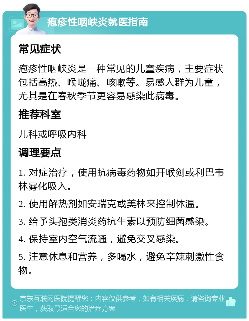 疱疹性咽峡炎就医指南 常见症状 疱疹性咽峡炎是一种常见的儿童疾病，主要症状包括高热、喉咙痛、咳嗽等。易感人群为儿童，尤其是在春秋季节更容易感染此病毒。 推荐科室 儿科或呼吸内科 调理要点 1. 对症治疗，使用抗病毒药物如开喉剑或利巴韦林雾化吸入。 2. 使用解热剂如安瑞克或美林来控制体温。 3. 给予头孢类消炎药抗生素以预防细菌感染。 4. 保持室内空气流通，避免交叉感染。 5. 注意休息和营养，多喝水，避免辛辣刺激性食物。