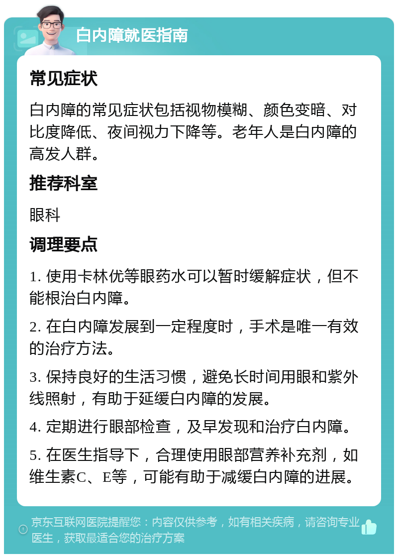 白内障就医指南 常见症状 白内障的常见症状包括视物模糊、颜色变暗、对比度降低、夜间视力下降等。老年人是白内障的高发人群。 推荐科室 眼科 调理要点 1. 使用卡林优等眼药水可以暂时缓解症状，但不能根治白内障。 2. 在白内障发展到一定程度时，手术是唯一有效的治疗方法。 3. 保持良好的生活习惯，避免长时间用眼和紫外线照射，有助于延缓白内障的发展。 4. 定期进行眼部检查，及早发现和治疗白内障。 5. 在医生指导下，合理使用眼部营养补充剂，如维生素C、E等，可能有助于减缓白内障的进展。