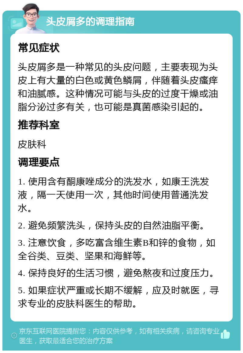 头皮屑多的调理指南 常见症状 头皮屑多是一种常见的头皮问题，主要表现为头皮上有大量的白色或黄色鳞屑，伴随着头皮瘙痒和油腻感。这种情况可能与头皮的过度干燥或油脂分泌过多有关，也可能是真菌感染引起的。 推荐科室 皮肤科 调理要点 1. 使用含有酮康唑成分的洗发水，如康王洗发液，隔一天使用一次，其他时间使用普通洗发水。 2. 避免频繁洗头，保持头皮的自然油脂平衡。 3. 注意饮食，多吃富含维生素B和锌的食物，如全谷类、豆类、坚果和海鲜等。 4. 保持良好的生活习惯，避免熬夜和过度压力。 5. 如果症状严重或长期不缓解，应及时就医，寻求专业的皮肤科医生的帮助。