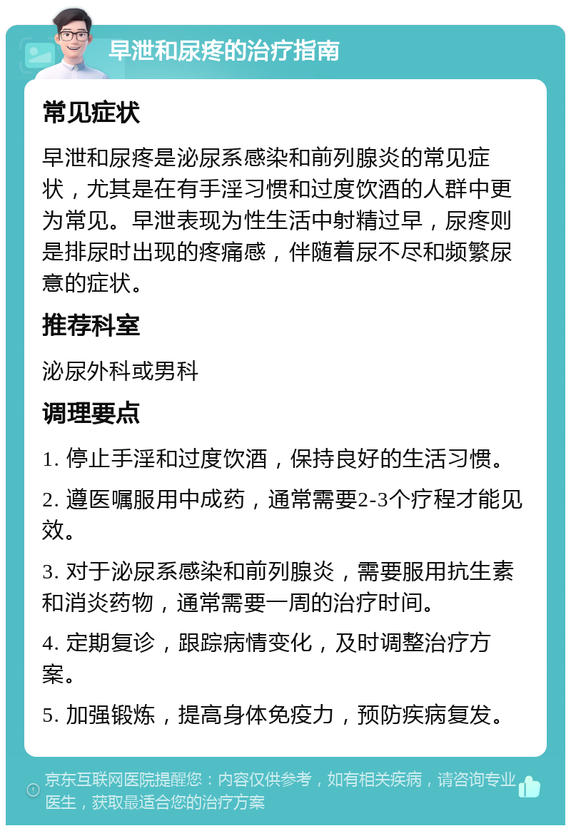 早泄和尿疼的治疗指南 常见症状 早泄和尿疼是泌尿系感染和前列腺炎的常见症状，尤其是在有手淫习惯和过度饮酒的人群中更为常见。早泄表现为性生活中射精过早，尿疼则是排尿时出现的疼痛感，伴随着尿不尽和频繁尿意的症状。 推荐科室 泌尿外科或男科 调理要点 1. 停止手淫和过度饮酒，保持良好的生活习惯。 2. 遵医嘱服用中成药，通常需要2-3个疗程才能见效。 3. 对于泌尿系感染和前列腺炎，需要服用抗生素和消炎药物，通常需要一周的治疗时间。 4. 定期复诊，跟踪病情变化，及时调整治疗方案。 5. 加强锻炼，提高身体免疫力，预防疾病复发。