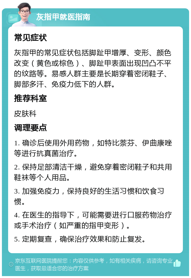 灰指甲就医指南 常见症状 灰指甲的常见症状包括脚趾甲增厚、变形、颜色改变（黄色或棕色）、脚趾甲表面出现凹凸不平的纹路等。易感人群主要是长期穿着密闭鞋子、脚部多汗、免疫力低下的人群。 推荐科室 皮肤科 调理要点 1. 确诊后使用外用药物，如特比萘芬、伊曲康唑等进行抗真菌治疗。 2. 保持足部清洁干燥，避免穿着密闭鞋子和共用鞋袜等个人用品。 3. 加强免疫力，保持良好的生活习惯和饮食习惯。 4. 在医生的指导下，可能需要进行口服药物治疗或手术治疗（如严重的指甲变形）。 5. 定期复查，确保治疗效果和防止复发。