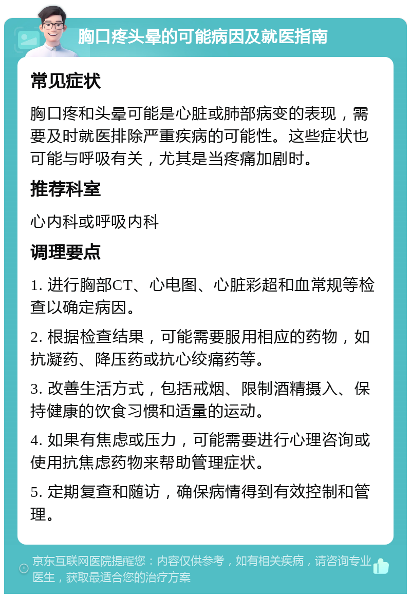 胸口疼头晕的可能病因及就医指南 常见症状 胸口疼和头晕可能是心脏或肺部病变的表现，需要及时就医排除严重疾病的可能性。这些症状也可能与呼吸有关，尤其是当疼痛加剧时。 推荐科室 心内科或呼吸内科 调理要点 1. 进行胸部CT、心电图、心脏彩超和血常规等检查以确定病因。 2. 根据检查结果，可能需要服用相应的药物，如抗凝药、降压药或抗心绞痛药等。 3. 改善生活方式，包括戒烟、限制酒精摄入、保持健康的饮食习惯和适量的运动。 4. 如果有焦虑或压力，可能需要进行心理咨询或使用抗焦虑药物来帮助管理症状。 5. 定期复查和随访，确保病情得到有效控制和管理。