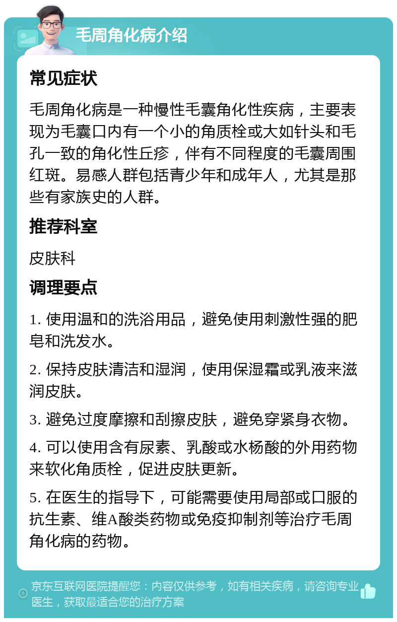 毛周角化病介绍 常见症状 毛周角化病是一种慢性毛囊角化性疾病，主要表现为毛囊口内有一个小的角质栓或大如针头和毛孔一致的角化性丘疹，伴有不同程度的毛囊周围红斑。易感人群包括青少年和成年人，尤其是那些有家族史的人群。 推荐科室 皮肤科 调理要点 1. 使用温和的洗浴用品，避免使用刺激性强的肥皂和洗发水。 2. 保持皮肤清洁和湿润，使用保湿霜或乳液来滋润皮肤。 3. 避免过度摩擦和刮擦皮肤，避免穿紧身衣物。 4. 可以使用含有尿素、乳酸或水杨酸的外用药物来软化角质栓，促进皮肤更新。 5. 在医生的指导下，可能需要使用局部或口服的抗生素、维A酸类药物或免疫抑制剂等治疗毛周角化病的药物。