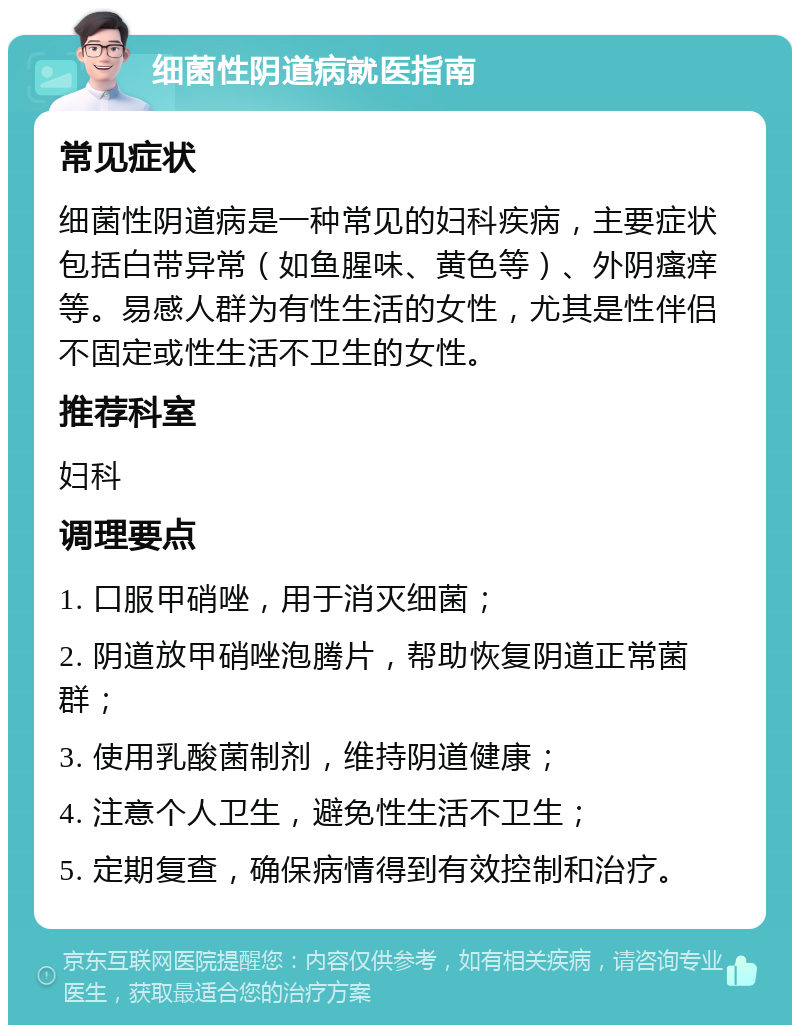 细菌性阴道病就医指南 常见症状 细菌性阴道病是一种常见的妇科疾病，主要症状包括白带异常（如鱼腥味、黄色等）、外阴瘙痒等。易感人群为有性生活的女性，尤其是性伴侣不固定或性生活不卫生的女性。 推荐科室 妇科 调理要点 1. 口服甲硝唑，用于消灭细菌； 2. 阴道放甲硝唑泡腾片，帮助恢复阴道正常菌群； 3. 使用乳酸菌制剂，维持阴道健康； 4. 注意个人卫生，避免性生活不卫生； 5. 定期复查，确保病情得到有效控制和治疗。