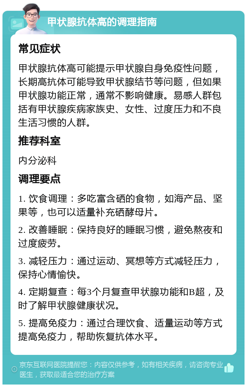 甲状腺抗体高的调理指南 常见症状 甲状腺抗体高可能提示甲状腺自身免疫性问题，长期高抗体可能导致甲状腺结节等问题，但如果甲状腺功能正常，通常不影响健康。易感人群包括有甲状腺疾病家族史、女性、过度压力和不良生活习惯的人群。 推荐科室 内分泌科 调理要点 1. 饮食调理：多吃富含硒的食物，如海产品、坚果等，也可以适量补充硒酵母片。 2. 改善睡眠：保持良好的睡眠习惯，避免熬夜和过度疲劳。 3. 减轻压力：通过运动、冥想等方式减轻压力，保持心情愉快。 4. 定期复查：每3个月复查甲状腺功能和B超，及时了解甲状腺健康状况。 5. 提高免疫力：通过合理饮食、适量运动等方式提高免疫力，帮助恢复抗体水平。