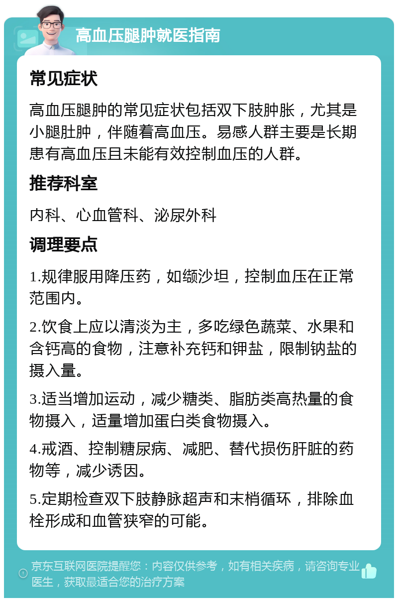 高血压腿肿就医指南 常见症状 高血压腿肿的常见症状包括双下肢肿胀，尤其是小腿肚肿，伴随着高血压。易感人群主要是长期患有高血压且未能有效控制血压的人群。 推荐科室 内科、心血管科、泌尿外科 调理要点 1.规律服用降压药，如缬沙坦，控制血压在正常范围内。 2.饮食上应以清淡为主，多吃绿色蔬菜、水果和含钙高的食物，注意补充钙和钾盐，限制钠盐的摄入量。 3.适当增加运动，减少糖类、脂肪类高热量的食物摄入，适量增加蛋白类食物摄入。 4.戒酒、控制糖尿病、减肥、替代损伤肝脏的药物等，减少诱因。 5.定期检查双下肢静脉超声和末梢循环，排除血栓形成和血管狭窄的可能。