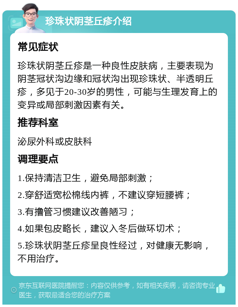 珍珠状阴茎丘疹介绍 常见症状 珍珠状阴茎丘疹是一种良性皮肤病，主要表现为阴茎冠状沟边缘和冠状沟出现珍珠状、半透明丘疹，多见于20-30岁的男性，可能与生理发育上的变异或局部刺激因素有关。 推荐科室 泌尿外科或皮肤科 调理要点 1.保持清洁卫生，避免局部刺激； 2.穿舒适宽松棉线内裤，不建议穿短腰裤； 3.有撸管习惯建议改善陋习； 4.如果包皮略长，建议入冬后做环切术； 5.珍珠状阴茎丘疹呈良性经过，对健康无影响，不用治疗。