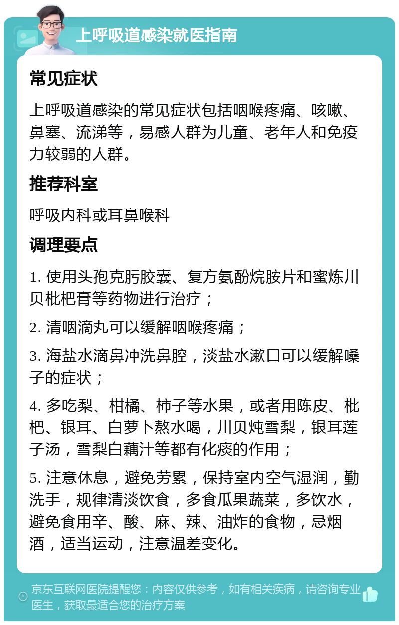 上呼吸道感染就医指南 常见症状 上呼吸道感染的常见症状包括咽喉疼痛、咳嗽、鼻塞、流涕等，易感人群为儿童、老年人和免疫力较弱的人群。 推荐科室 呼吸内科或耳鼻喉科 调理要点 1. 使用头孢克肟胶囊、复方氨酚烷胺片和蜜炼川贝枇杷膏等药物进行治疗； 2. 清咽滴丸可以缓解咽喉疼痛； 3. 海盐水滴鼻冲洗鼻腔，淡盐水漱口可以缓解嗓子的症状； 4. 多吃梨、柑橘、柿子等水果，或者用陈皮、枇杷、银耳、白萝卜熬水喝，川贝炖雪梨，银耳莲子汤，雪梨白藕汁等都有化痰的作用； 5. 注意休息，避免劳累，保持室内空气湿润，勤洗手，规律清淡饮食，多食瓜果蔬菜，多饮水，避免食用辛、酸、麻、辣、油炸的食物，忌烟酒，适当运动，注意温差变化。