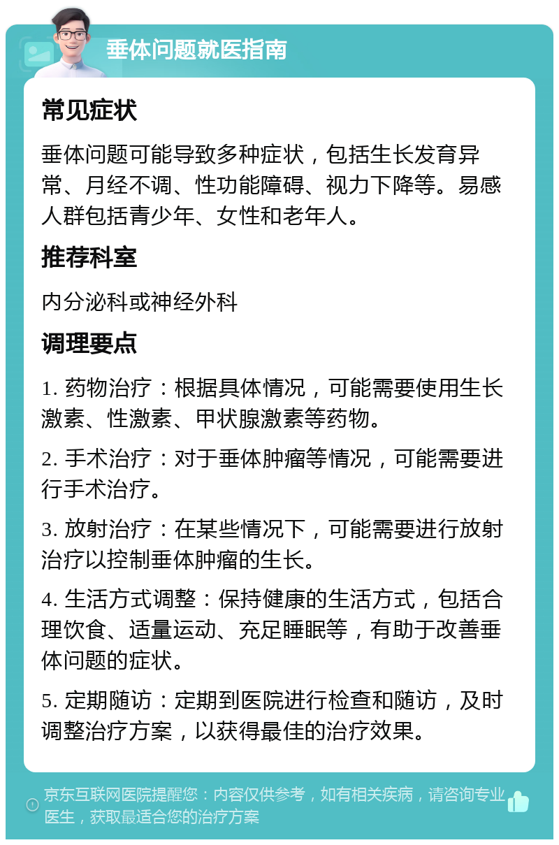 垂体问题就医指南 常见症状 垂体问题可能导致多种症状，包括生长发育异常、月经不调、性功能障碍、视力下降等。易感人群包括青少年、女性和老年人。 推荐科室 内分泌科或神经外科 调理要点 1. 药物治疗：根据具体情况，可能需要使用生长激素、性激素、甲状腺激素等药物。 2. 手术治疗：对于垂体肿瘤等情况，可能需要进行手术治疗。 3. 放射治疗：在某些情况下，可能需要进行放射治疗以控制垂体肿瘤的生长。 4. 生活方式调整：保持健康的生活方式，包括合理饮食、适量运动、充足睡眠等，有助于改善垂体问题的症状。 5. 定期随访：定期到医院进行检查和随访，及时调整治疗方案，以获得最佳的治疗效果。