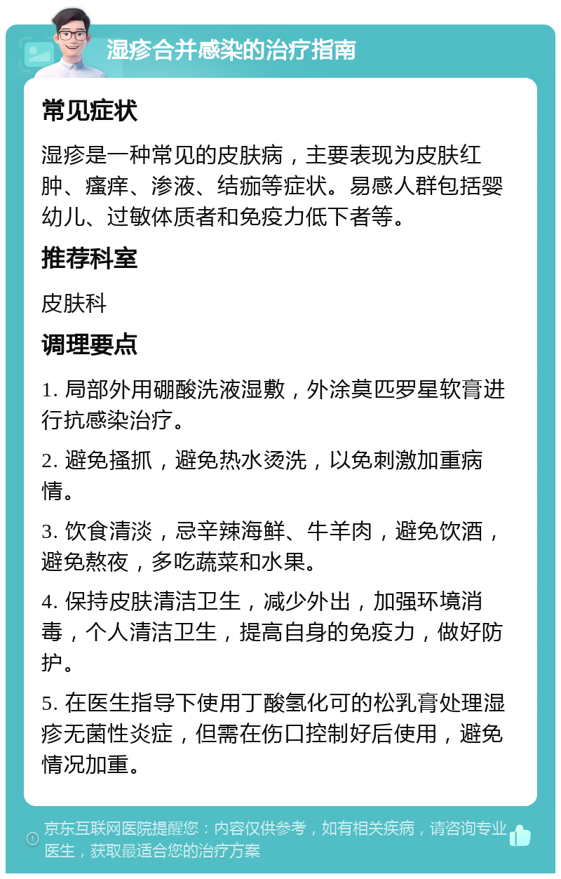 湿疹合并感染的治疗指南 常见症状 湿疹是一种常见的皮肤病，主要表现为皮肤红肿、瘙痒、渗液、结痂等症状。易感人群包括婴幼儿、过敏体质者和免疫力低下者等。 推荐科室 皮肤科 调理要点 1. 局部外用硼酸洗液湿敷，外涂莫匹罗星软膏进行抗感染治疗。 2. 避免搔抓，避免热水烫洗，以免刺激加重病情。 3. 饮食清淡，忌辛辣海鲜、牛羊肉，避免饮酒，避免熬夜，多吃蔬菜和水果。 4. 保持皮肤清洁卫生，减少外出，加强环境消毒，个人清洁卫生，提高自身的免疫力，做好防护。 5. 在医生指导下使用丁酸氢化可的松乳膏处理湿疹无菌性炎症，但需在伤口控制好后使用，避免情况加重。