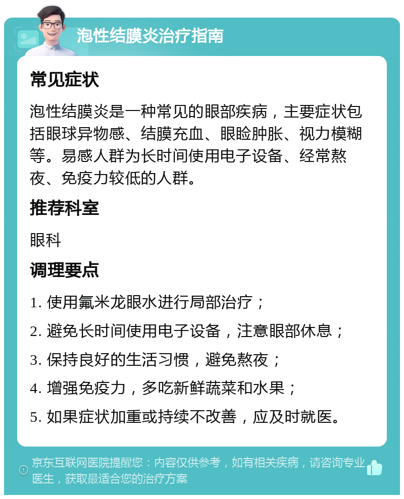 泡性结膜炎治疗指南 常见症状 泡性结膜炎是一种常见的眼部疾病，主要症状包括眼球异物感、结膜充血、眼睑肿胀、视力模糊等。易感人群为长时间使用电子设备、经常熬夜、免疫力较低的人群。 推荐科室 眼科 调理要点 1. 使用氟米龙眼水进行局部治疗； 2. 避免长时间使用电子设备，注意眼部休息； 3. 保持良好的生活习惯，避免熬夜； 4. 增强免疫力，多吃新鲜蔬菜和水果； 5. 如果症状加重或持续不改善，应及时就医。