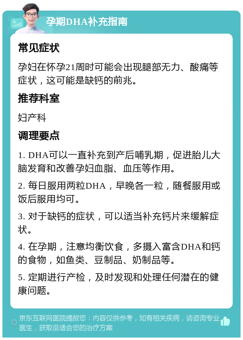 孕期DHA补充指南 常见症状 孕妇在怀孕21周时可能会出现腿部无力、酸痛等症状，这可能是缺钙的前兆。 推荐科室 妇产科 调理要点 1. DHA可以一直补充到产后哺乳期，促进胎儿大脑发育和改善孕妇血脂、血压等作用。 2. 每日服用两粒DHA，早晚各一粒，随餐服用或饭后服用均可。 3. 对于缺钙的症状，可以适当补充钙片来缓解症状。 4. 在孕期，注意均衡饮食，多摄入富含DHA和钙的食物，如鱼类、豆制品、奶制品等。 5. 定期进行产检，及时发现和处理任何潜在的健康问题。