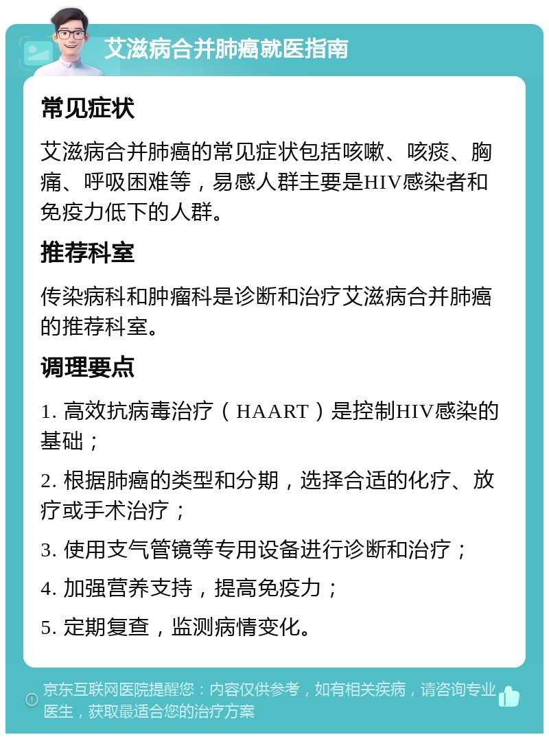 艾滋病合并肺癌就医指南 常见症状 艾滋病合并肺癌的常见症状包括咳嗽、咳痰、胸痛、呼吸困难等，易感人群主要是HIV感染者和免疫力低下的人群。 推荐科室 传染病科和肿瘤科是诊断和治疗艾滋病合并肺癌的推荐科室。 调理要点 1. 高效抗病毒治疗（HAART）是控制HIV感染的基础； 2. 根据肺癌的类型和分期，选择合适的化疗、放疗或手术治疗； 3. 使用支气管镜等专用设备进行诊断和治疗； 4. 加强营养支持，提高免疫力； 5. 定期复查，监测病情变化。