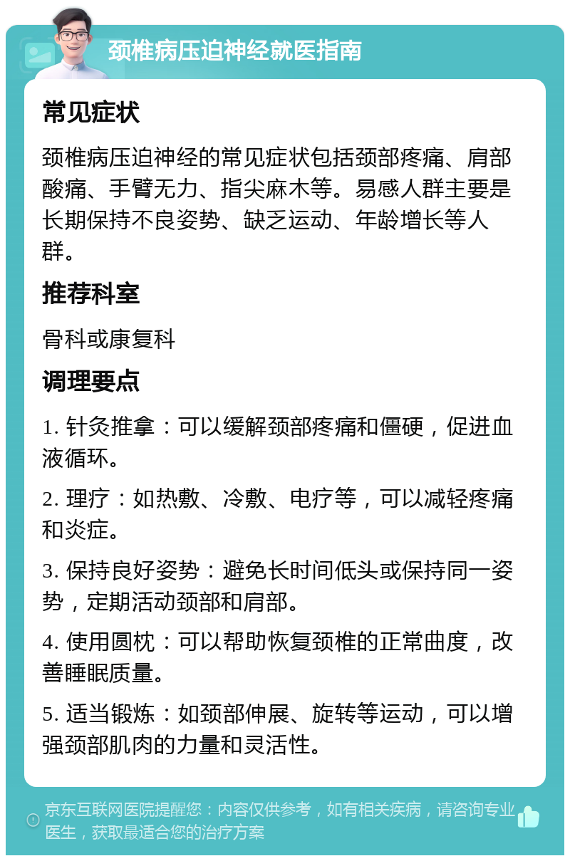 颈椎病压迫神经就医指南 常见症状 颈椎病压迫神经的常见症状包括颈部疼痛、肩部酸痛、手臂无力、指尖麻木等。易感人群主要是长期保持不良姿势、缺乏运动、年龄增长等人群。 推荐科室 骨科或康复科 调理要点 1. 针灸推拿：可以缓解颈部疼痛和僵硬，促进血液循环。 2. 理疗：如热敷、冷敷、电疗等，可以减轻疼痛和炎症。 3. 保持良好姿势：避免长时间低头或保持同一姿势，定期活动颈部和肩部。 4. 使用圆枕：可以帮助恢复颈椎的正常曲度，改善睡眠质量。 5. 适当锻炼：如颈部伸展、旋转等运动，可以增强颈部肌肉的力量和灵活性。