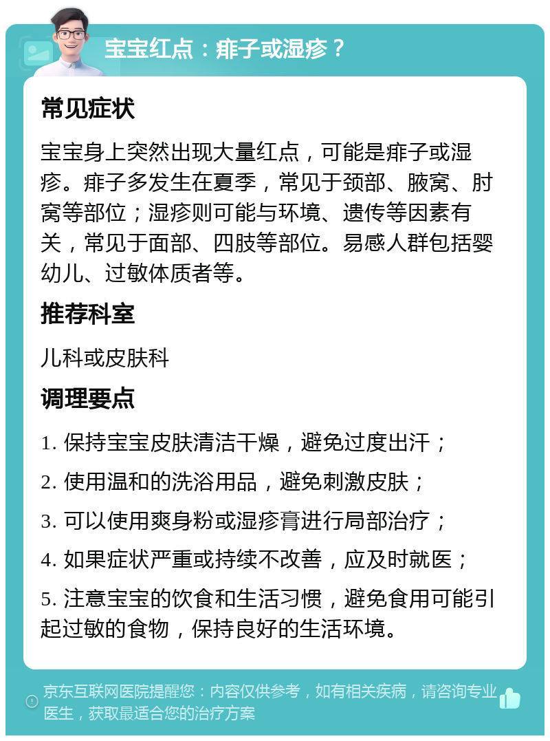 宝宝红点：痱子或湿疹？ 常见症状 宝宝身上突然出现大量红点，可能是痱子或湿疹。痱子多发生在夏季，常见于颈部、腋窝、肘窝等部位；湿疹则可能与环境、遗传等因素有关，常见于面部、四肢等部位。易感人群包括婴幼儿、过敏体质者等。 推荐科室 儿科或皮肤科 调理要点 1. 保持宝宝皮肤清洁干燥，避免过度出汗； 2. 使用温和的洗浴用品，避免刺激皮肤； 3. 可以使用爽身粉或湿疹膏进行局部治疗； 4. 如果症状严重或持续不改善，应及时就医； 5. 注意宝宝的饮食和生活习惯，避免食用可能引起过敏的食物，保持良好的生活环境。