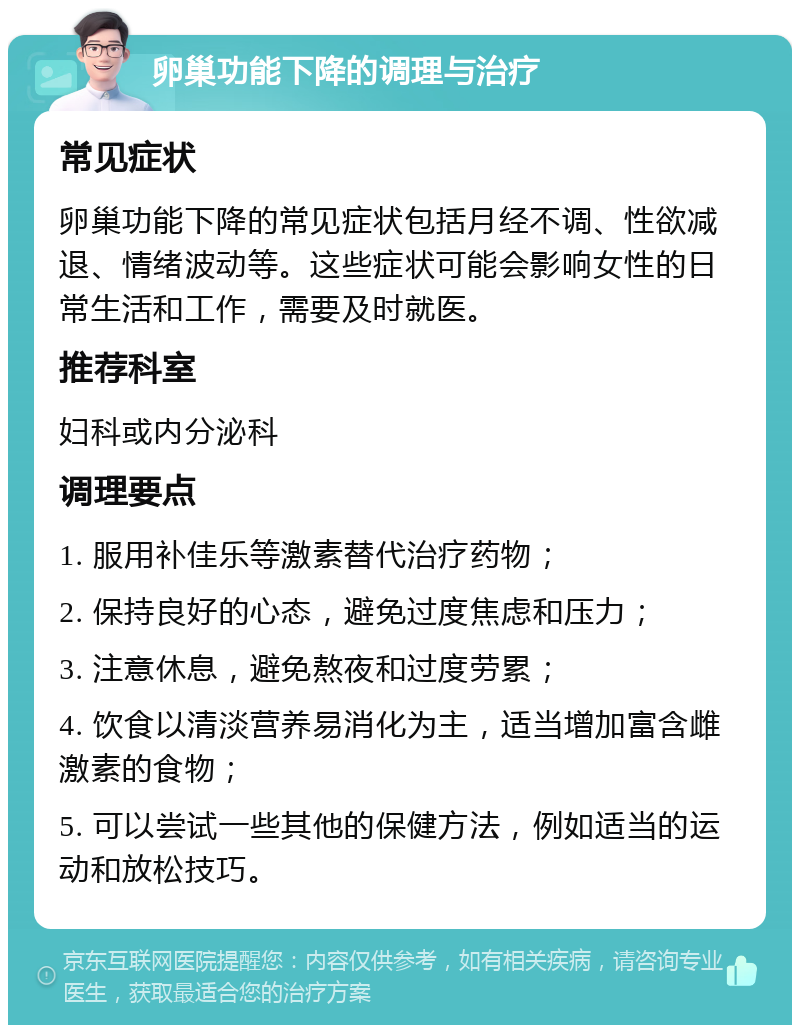 卵巢功能下降的调理与治疗 常见症状 卵巢功能下降的常见症状包括月经不调、性欲减退、情绪波动等。这些症状可能会影响女性的日常生活和工作，需要及时就医。 推荐科室 妇科或内分泌科 调理要点 1. 服用补佳乐等激素替代治疗药物； 2. 保持良好的心态，避免过度焦虑和压力； 3. 注意休息，避免熬夜和过度劳累； 4. 饮食以清淡营养易消化为主，适当增加富含雌激素的食物； 5. 可以尝试一些其他的保健方法，例如适当的运动和放松技巧。