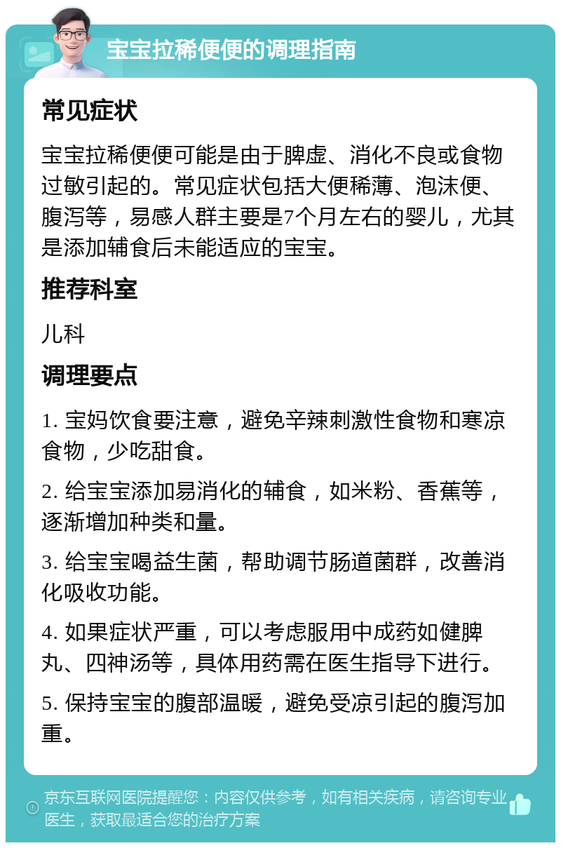 宝宝拉稀便便的调理指南 常见症状 宝宝拉稀便便可能是由于脾虚、消化不良或食物过敏引起的。常见症状包括大便稀薄、泡沫便、腹泻等，易感人群主要是7个月左右的婴儿，尤其是添加辅食后未能适应的宝宝。 推荐科室 儿科 调理要点 1. 宝妈饮食要注意，避免辛辣刺激性食物和寒凉食物，少吃甜食。 2. 给宝宝添加易消化的辅食，如米粉、香蕉等，逐渐增加种类和量。 3. 给宝宝喝益生菌，帮助调节肠道菌群，改善消化吸收功能。 4. 如果症状严重，可以考虑服用中成药如健脾丸、四神汤等，具体用药需在医生指导下进行。 5. 保持宝宝的腹部温暖，避免受凉引起的腹泻加重。